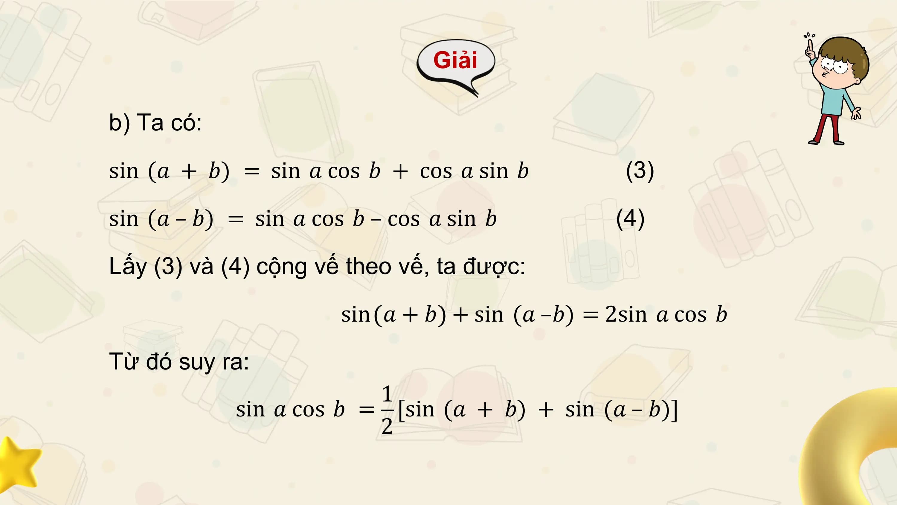 Giải

b) Ta có:

sin (𝑎 + 𝑏) = sin 𝑎 cos 𝑏 + cos 𝑎 sin 𝑏 (3)

sin (𝑎 – 𝑏) = sin 𝑎 cos 𝑏 – cos 𝑎 sin 𝑏 (4)

Lấy (3) và (4) cộng vế theo vế, ta được:

 sin 𝑎 + 𝑏 + sin (𝑎 –𝑏) = 2sin 𝑎 cos 𝑏

Từ đó suy ra:
 1
 sin 𝑎 cos 𝑏 = [sin (𝑎 + 𝑏) + sin (𝑎 – 𝑏)]
 2