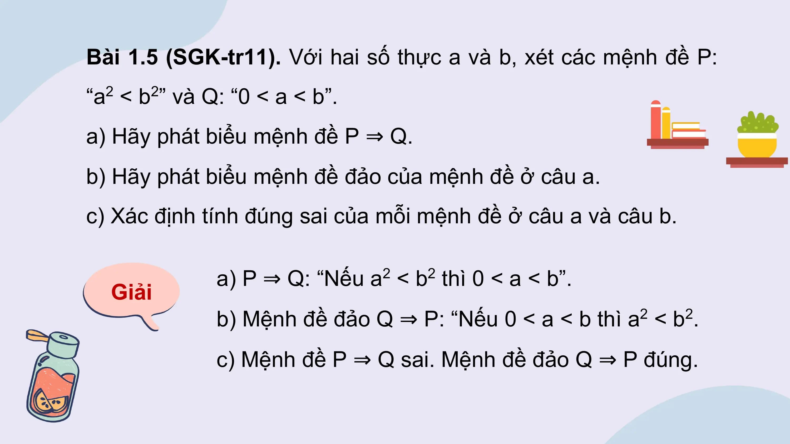 Bài 1.5 (SGK-tr11). Với hai số thực a và b, xét các mệnh đề P:
“a < b ” và Q: “0 < a < b”.
 2 2

a) Hãy phát biểu mệnh đề P ⇒ Q.
b) Hãy phát biểu mệnh đề đảo của mệnh đề ở câu a.
c) Xác định tính đúng sai của mỗi mệnh đề ở câu a và câu b.

 a) P ⇒ Q: “Nếu a < b thì 0 < a < b”.
 2 2
 Giải
 b) Mệnh đề đảo Q ⇒ P: “Nếu 0 < a < b thì a2 < b2.
 c) Mệnh đề P ⇒ Q sai. Mệnh đề đảo Q ⇒ P đúng.