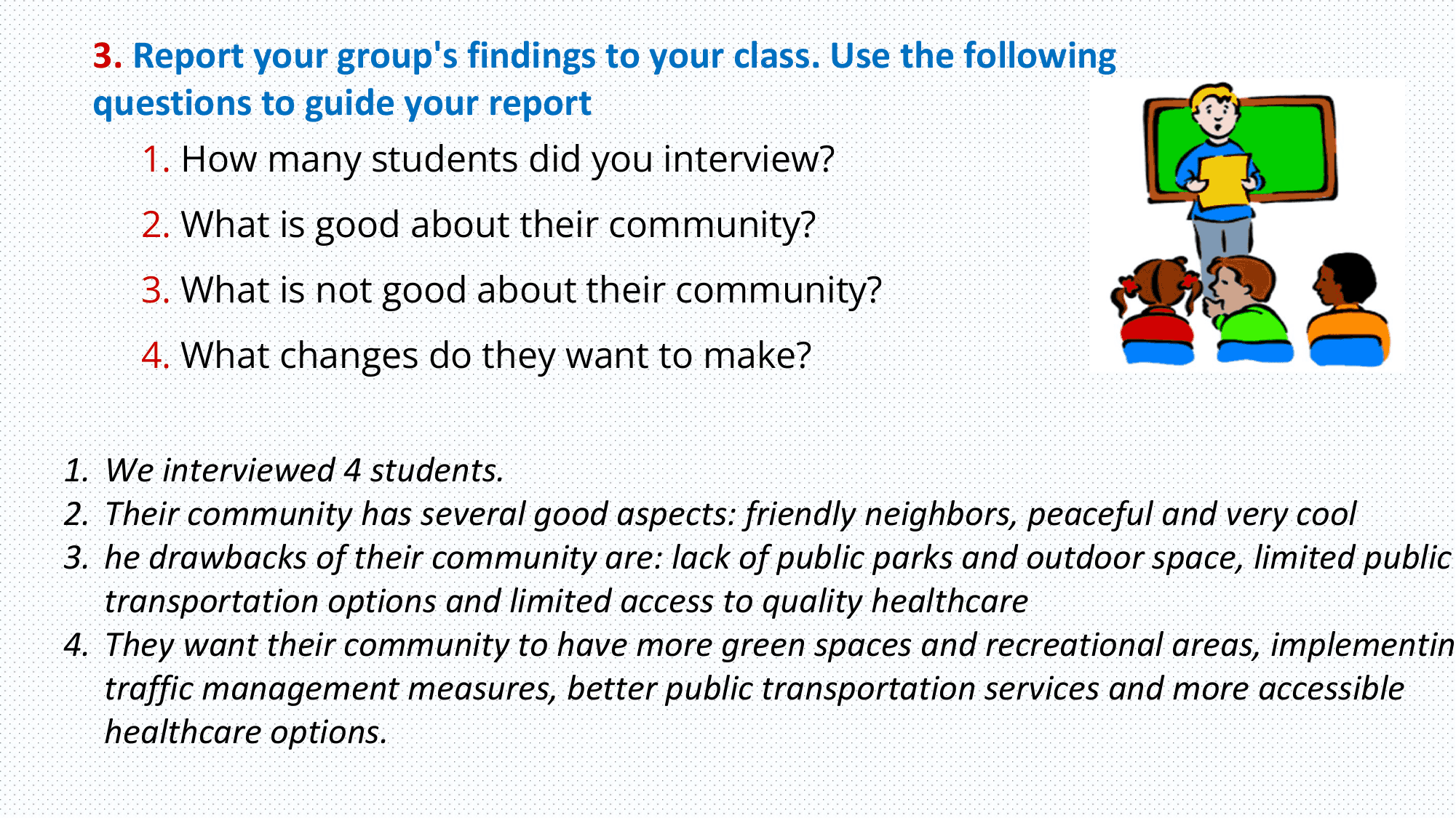 3. Report your group's findings to your class. Use the following
 questions to guide your report
 1. How many students did you interview?
 2. What is good about their community?
 3. What is not good about their community?
 4. What changes do they want to make?

1. We interviewed 4 students.
2. Their community has several good aspects: friendly neighbors, peaceful and very cool
3. he drawbacks of their community are: lack of public parks and outdoor space, limited public
 transportation options and limited access to quality healthcare
4. They want their community to have more green spaces and recreational areas, implementin
 traffic management measures, better public transportation services and more accessible
 healthcare options.