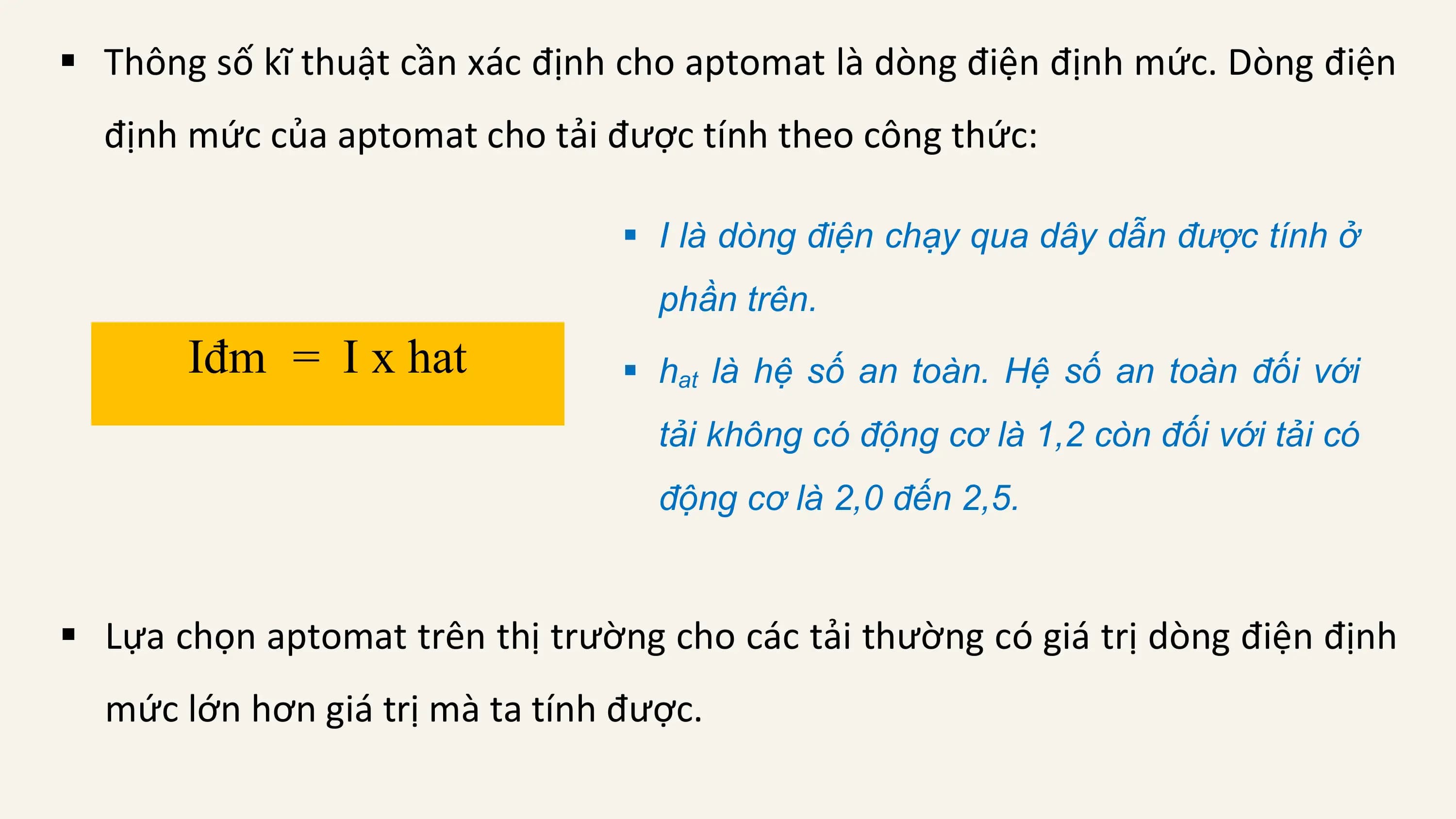 § Thông số kĩ thuật cần xác định cho aptomat là dòng điện định mức. Dòng điện
 định mức của aptomat cho tải được tính theo công thức:

 § I là dòng điện chạy qua dây dẫn được tính ở
 phần trên.
 Iđm = I x hat § hat là hệ số an toàn. Hệ số an toàn đối với
 tải không có động cơ là 1,2 còn đối với tải có
 động cơ là 2,0 đến 2,5.

§ Lựa chọn aptomat trên thị trường cho các tải thường có giá trị dòng điện định
 mức lớn hơn giá trị mà ta tính được.