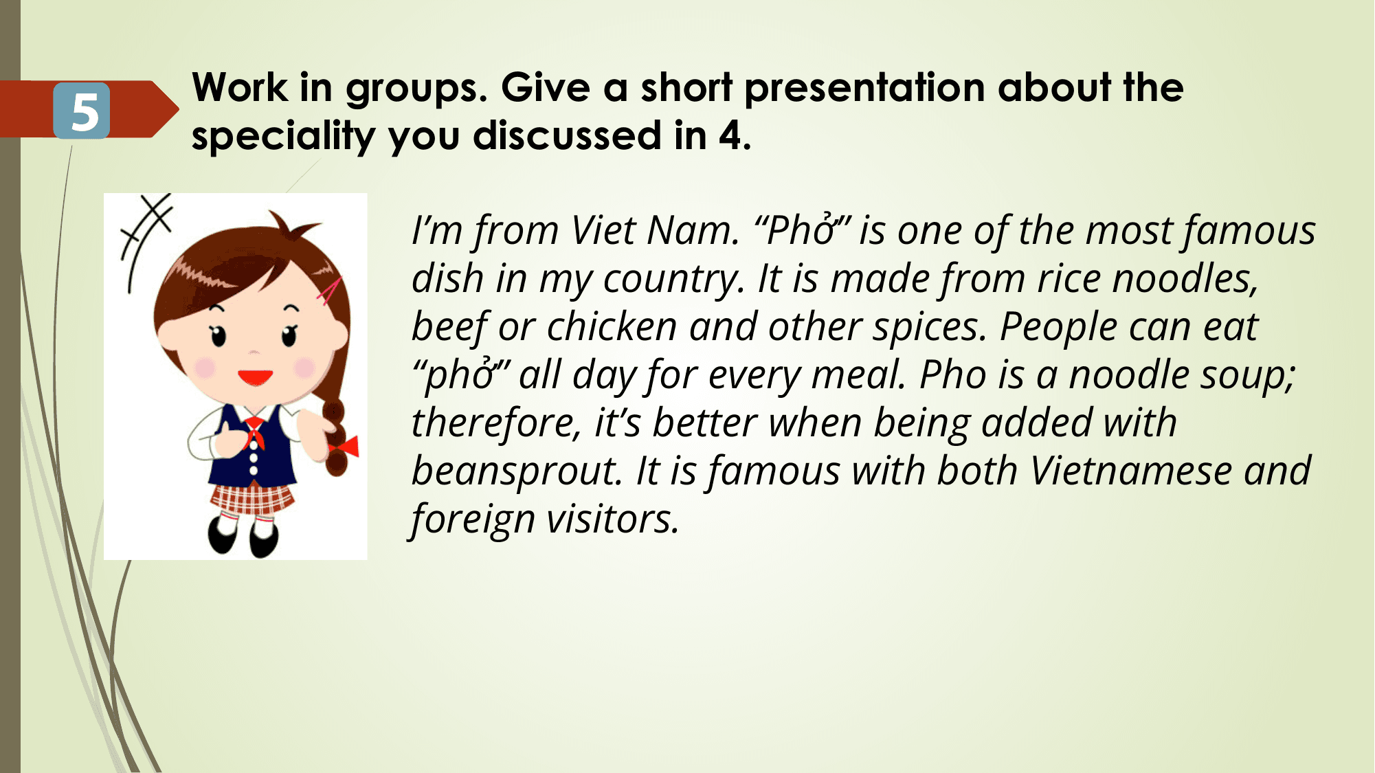 Work in groups. Give a short presentation about the
5 speciality you discussed in 4.

 I’m from Viet Nam. “Phở” is one of the most famous
 dish in my country. It is made from rice noodles,
 beef or chicken and other spices. People can eat
 “phở” all day for every meal. Pho is a noodle soup;
 therefore, it’s better when being added with
 beansprout. It is famous with both Vietnamese and
 foreign visitors.