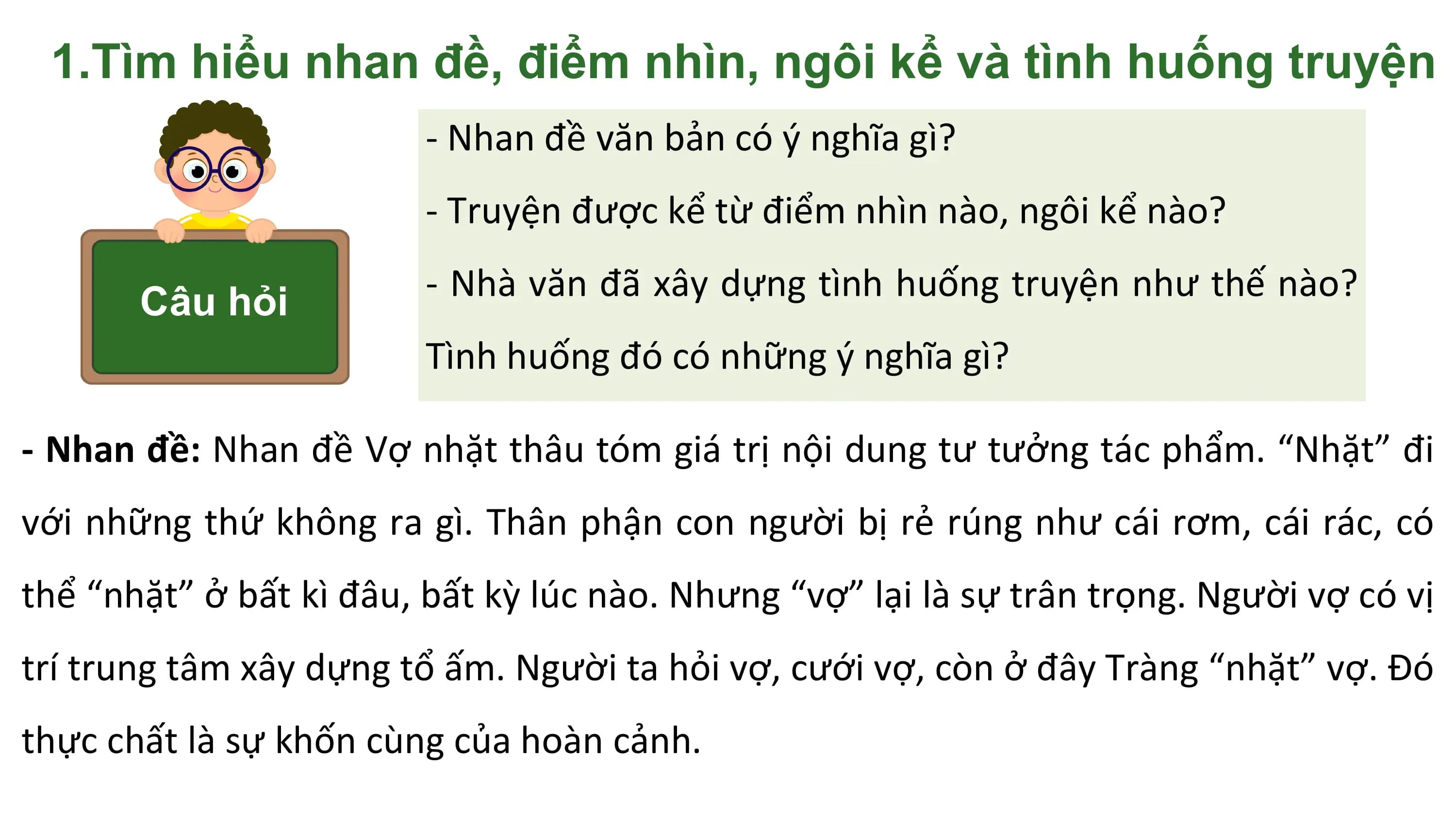 1.Tìm hiểu nhan đề, điểm nhìn, ngôi kể và tình huống truyện
 - Nhan đề văn bản có ý nghĩa gì?
 - Truyện được kể từ điểm nhìn nào, ngôi kể nào?

 Câu hỏi - Nhà văn đã xây dựng tình huống truyện như thế nào?
 Tình huống đó có những ý nghĩa gì?

- Nhan đề: Nhan đề Vợ nhặt thâu tóm giá trị nội dung tư tưởng tác phẩm. “Nhặt” đi
với những thứ không ra gì. Thân phận con người bị rẻ rúng như cái rơm, cái rác, có
thể “nhặt” ở bất kì đâu, bất kỳ lúc nào. Nhưng “vợ” lại là sự trân trọng. Người vợ có vị
trí trung tâm xây dựng tổ ấm. Người ta hỏi vợ, cưới vợ, còn ở đây Tràng “nhặt” vợ. Đó
thực chất là sự khốn cùng của hoàn cảnh.