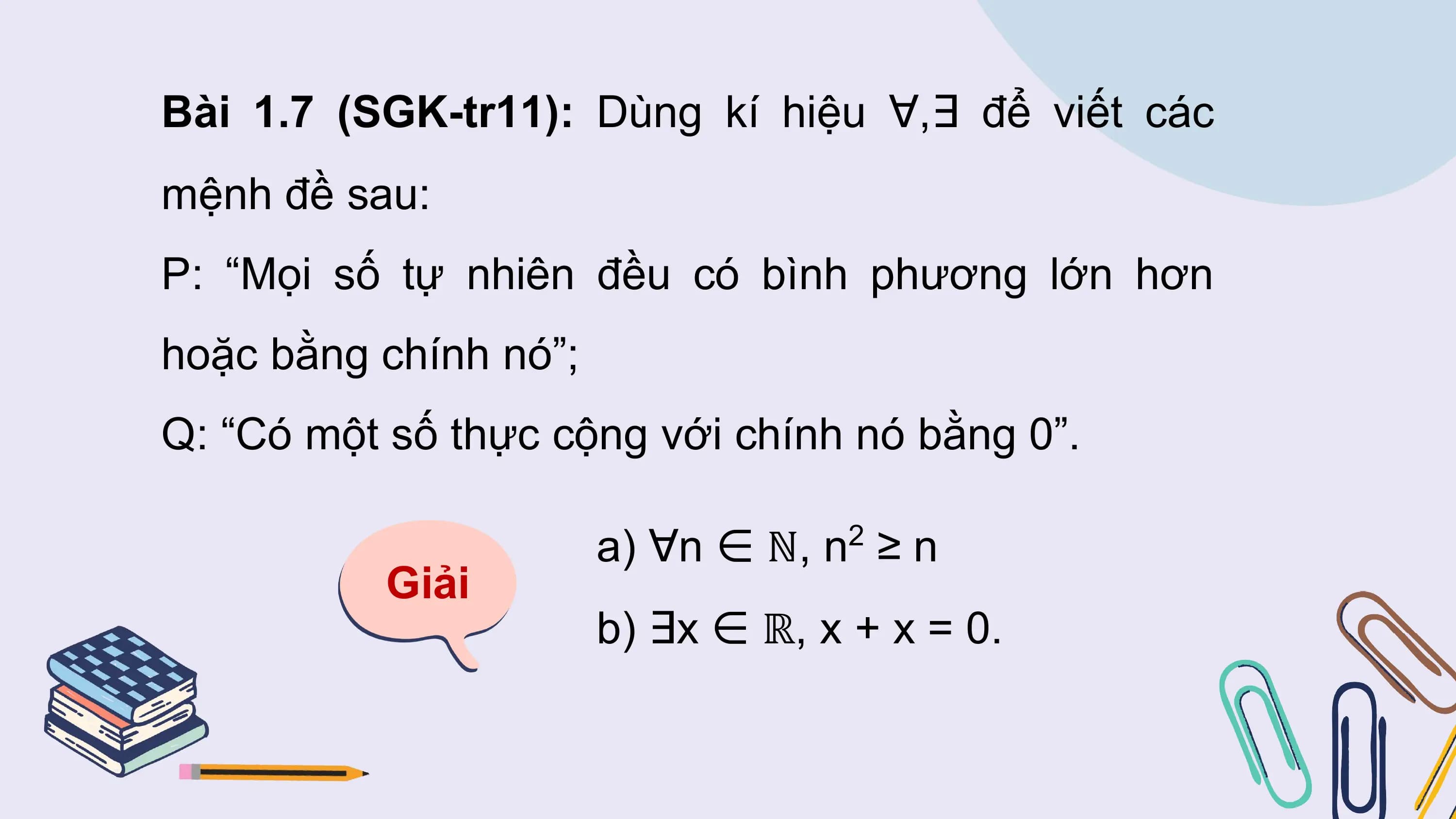 Bài 1.7 (SGK-tr11): Dùng kí hiệu ∀,∃ để viết các
mệnh đề sau:
P: “Mọi số tự nhiên đều có bình phương lớn hơn
hoặc bằng chính nó”;
Q: “Có một số thực cộng với chính nó bằng 0”.

 a) ∀n ∈ ℕ, n ≥ n
 2
 Giải
 b) ∃x ∈ ℝ, x + x = 0.