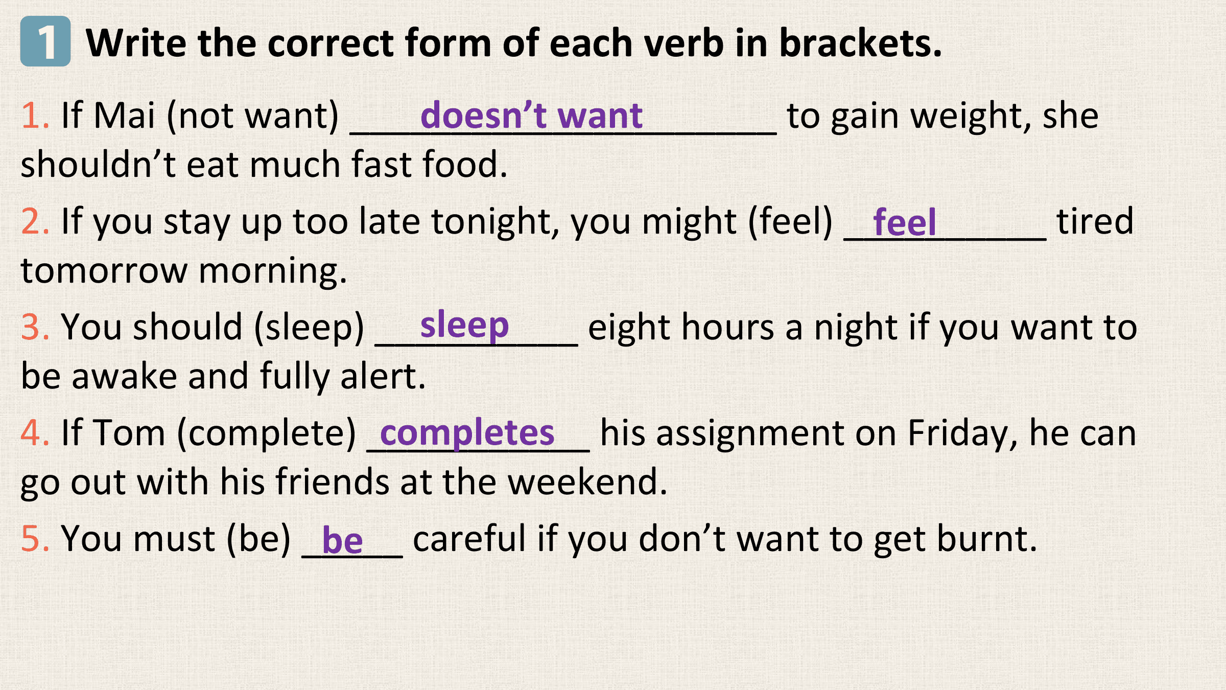 1 Write the correct form of each verb in brackets.
1. If Mai (not want) _____________________
 doesn’t want to gain weight, she
shouldn’t eat much fast food.
2. If you stay up too late tonight, you might (feel) __________
 feel tired
tomorrow morning.
 sleep
3. You should (sleep) __________ eight hours a night if you want to
be awake and fully alert.
 completes his assignment on Friday, he can
4. If Tom (complete) ___________
go out with his friends at the weekend.
5. You must (be) _____
 be careful if you don’t want to get burnt.