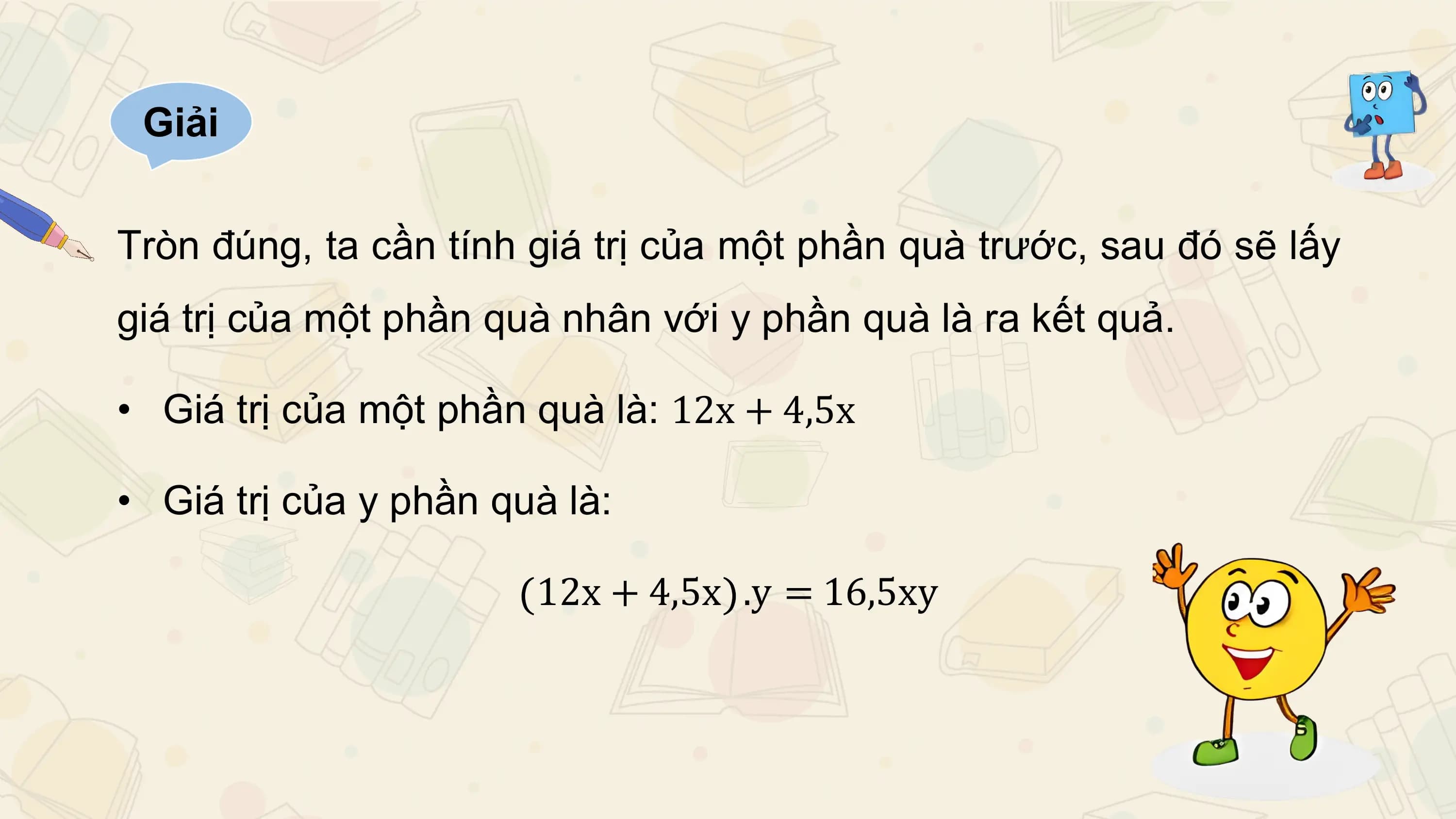 Giải

Tròn đúng, ta cần tính giá trị của một phần quà trước, sau đó sẽ lấy
giá trị của một phần quà nhân với y phần quà là ra kết quả.

• Giá trị của một phần quà là: 12x + 4,5x

• Giá trị của y phần quà là:

 12x + 4,5x .y = 16,5xy