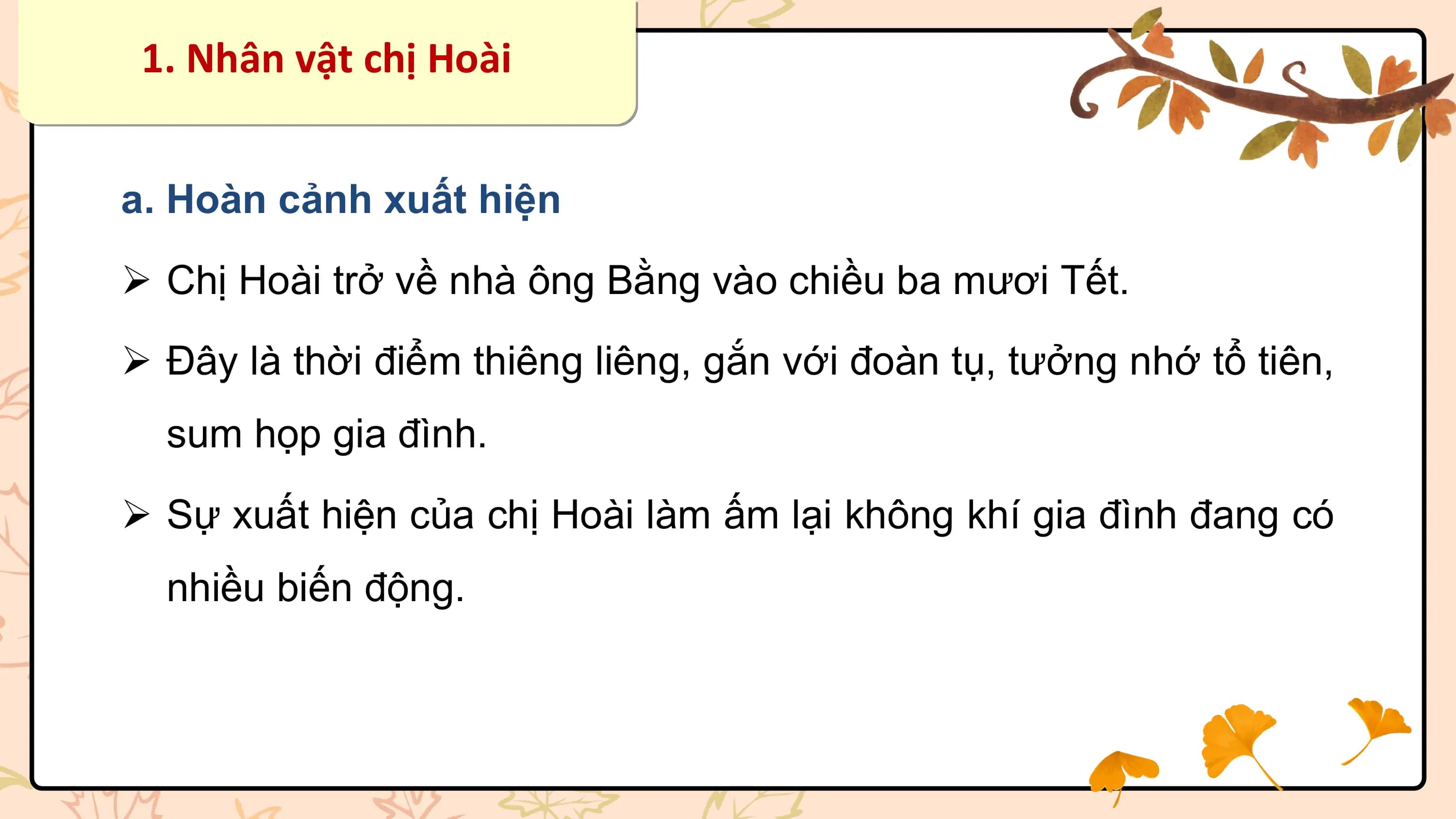 1. Nhân vật chị Hoài

a. Hoàn cảnh xuất hiện
Ø Chị Hoài trở về nhà ông Bằng vào chiều ba mươi Tết.
Ø Đây là thời điểm thiêng liêng, gắn với đoàn tụ, tưởng nhớ tổ tiên,
 sum họp gia đình.
Ø Sự xuất hiện của chị Hoài làm ấm lại không khí gia đình đang có
 nhiều biến động.
