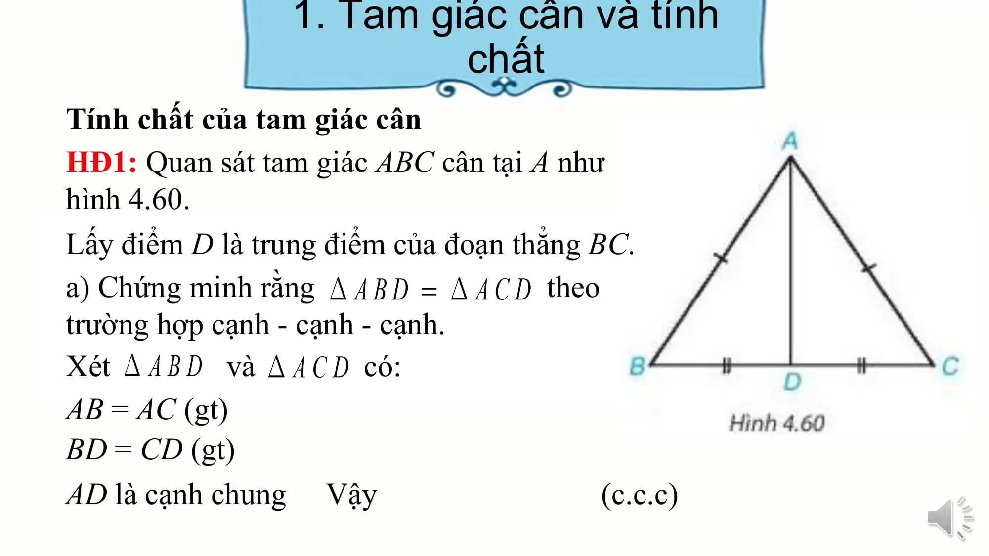 1. Tam giác cân và tính
 chất
Tính chất của tam giác cân
HĐ1: Quan sát tam giác ABC cân tại A như
hình 4.60.
Lấy điểm D là trung điểm của đoạn thẳng BC.
a) Chứng minh rằng theo
trường hợp cạnh - cạnh - cạnh.
Xét và có:
AB = AC (gt)
BD = CD (gt)
AD là cạnh chung Vậy (c.c.c)