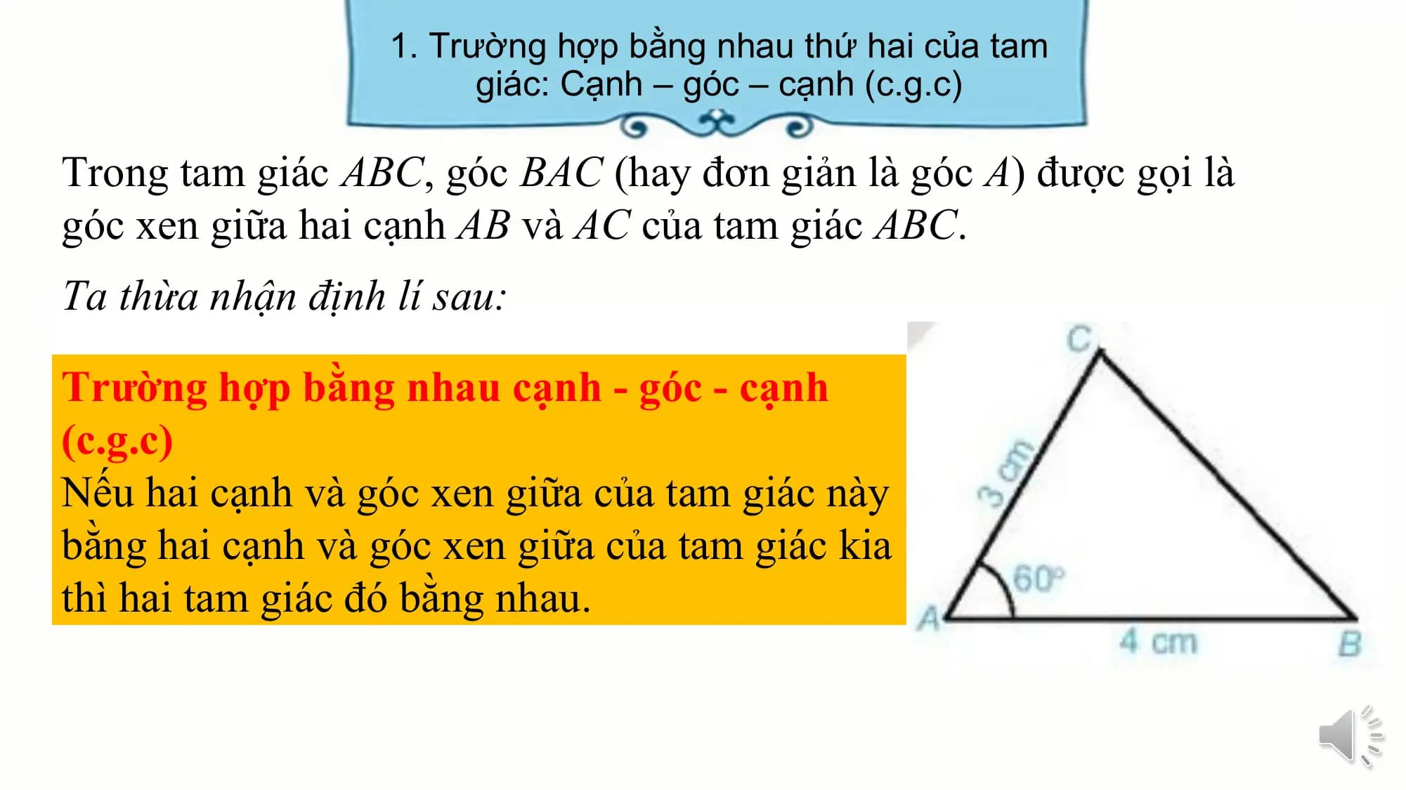 1. Trường hợp bằng nhau thứ hai của tam
 giác: Cạnh – góc – cạnh (c.g.c)

Trong tam giác ABC, góc BAC (hay đơn giản là góc A) được gọi là
góc xen giữa hai cạnh AB và AC của tam giác ABC.
Ta thừa nhận định lí sau:

Trường hợp bằng nhau cạnh - góc - cạnh
(c.g.c)
Nếu hai cạnh và góc xen giữa của tam giác này
bằng hai cạnh và góc xen giữa của tam giác kia
thì hai tam giác đó bằng nhau.