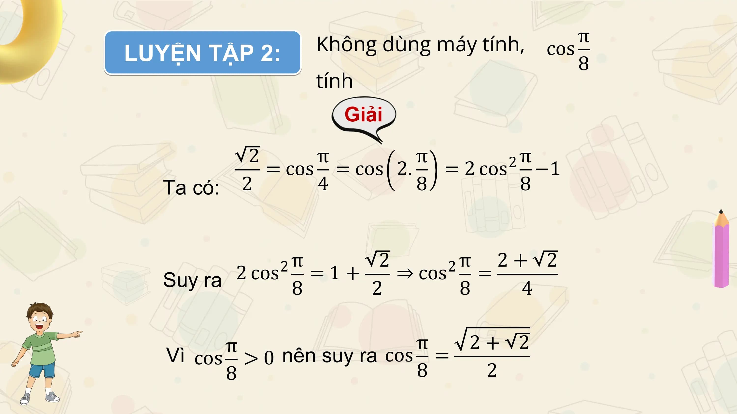 LUYỆN TẬP 2: Không dùng máy tính, cos
 π
 8
 tính
 Giải

 2 π π 2π
 = cos = cos 2. = 2 cos −1
 Ta có: 2 4 8 8

 2π 2 2π 2+ 2
 Suy ra 2 cos = 1 + ⇒ cos =
 8 2 8 4

 π π 2+ 2
 Vì cos > 0 nên suy ra cos =
 8 8 2