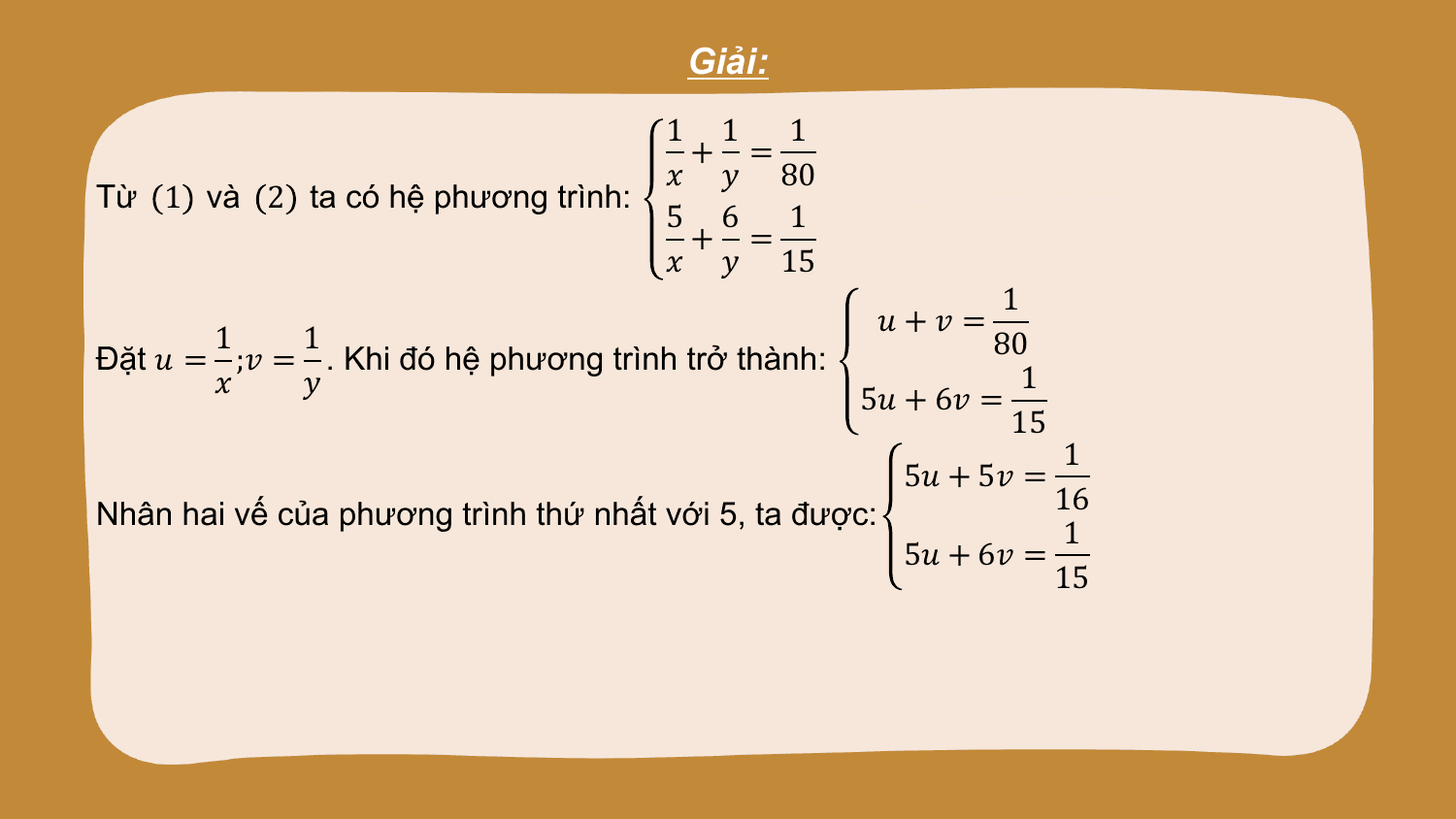 Giải:
 1 1 1
 + =
 ? ? 80
Từ 1 và 2 ta có hệ phương trình:
 5 6 1
 + =
 ? ? 15
 1
 ?+? =
 1 1 80
Đặt ? = ;? = . Khi đó hệ phương trình trở thành:
 ? ? 1
 5? + 6? =
 15
 1
 5? + 5? =
Nhân hai vế của phương trình thứ nhất với 5, ta được: 16
 1
 5? + 6? =
 15