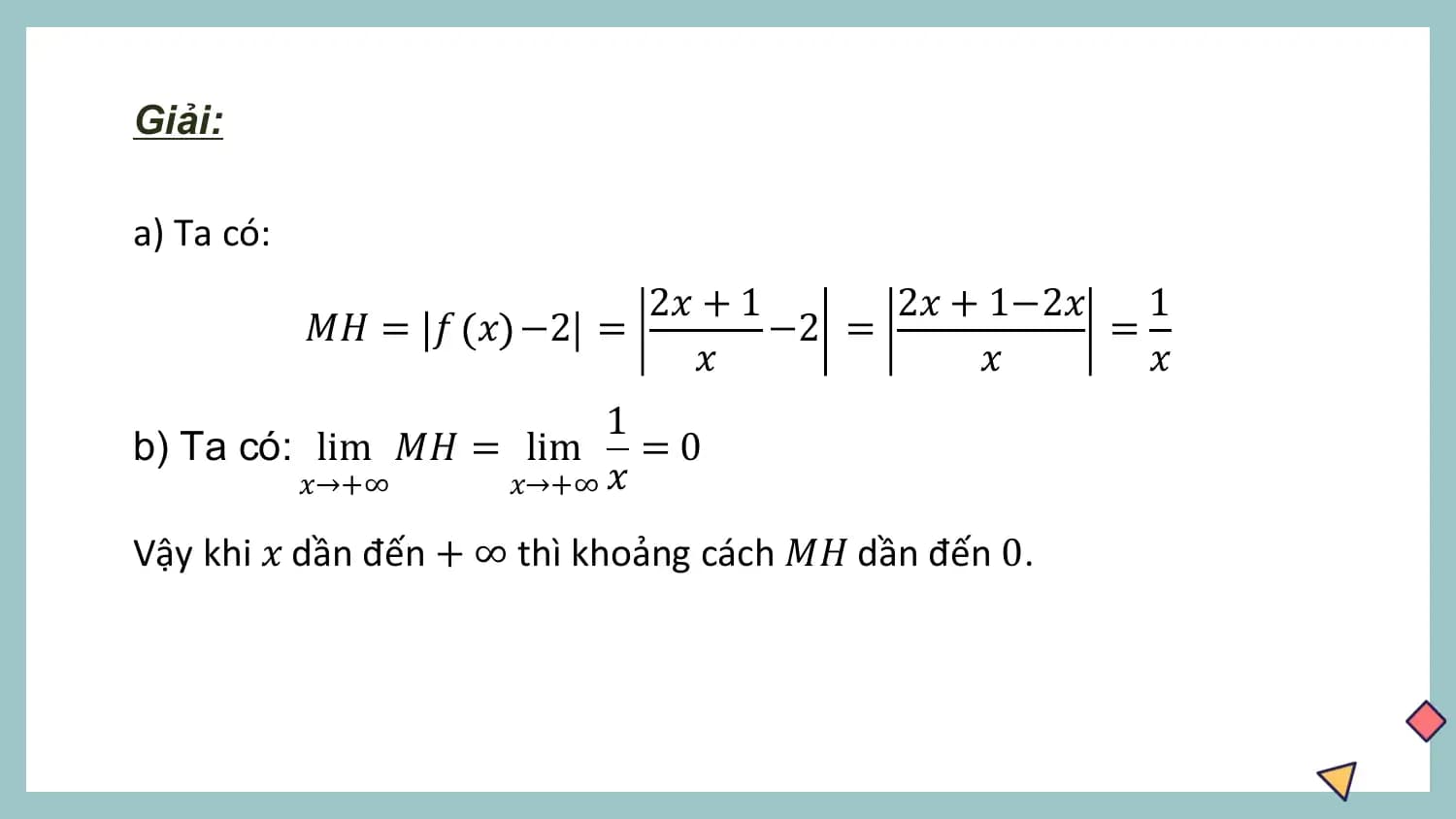 Giải:

a) Ta có:
 2𝑥 + 1 2𝑥 + 1−2𝑥 1
 𝑀𝐻 = 𝑓 𝑥 −2 = −2 = =
 𝑥 𝑥 𝑥
 1
b) Ta có: lim 𝑀𝐻 = lim =0
 𝑥→+∞ 𝑥→+∞ 𝑥

Vậy khi 𝑥 dần đến + ∞ thì khoảng cách 𝑀𝐻 dần đến 0.