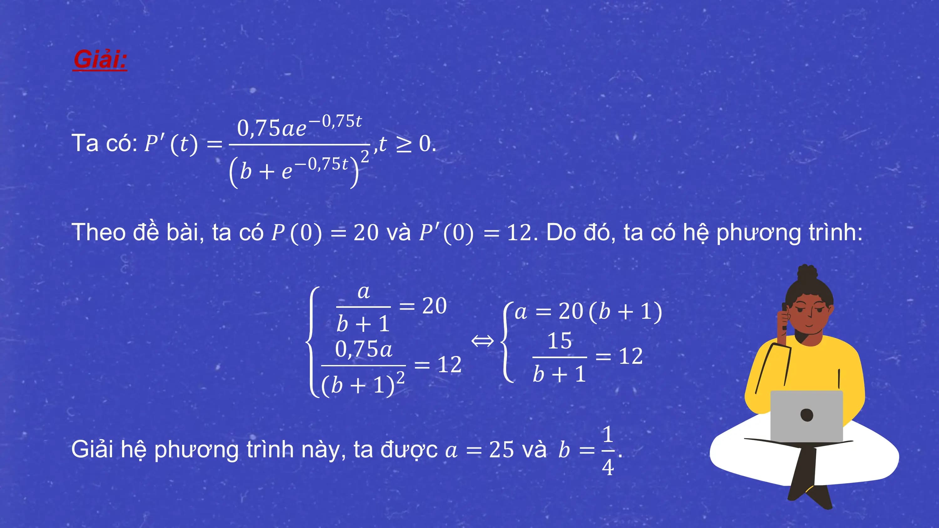 Giải:

 0,75𝑎𝑒 −0,75𝑡
Ta có: 𝑃′ 𝑡 = 2
 ,𝑡 ≥ 0.
 𝑏 + 𝑒−0,75𝑡

Theo đề bài, ta có 𝑃 0 = 20 và 𝑃′(0) = 12. Do đó, ta có hệ phương trình:

 𝑎
 = 20 𝑎 = 20 𝑏 + 1
 𝑏+1
 0,75𝑎 ⇔ 15
 = 12 = 12
 𝑏+1 2 𝑏 + 1

 1
Giải hệ phương trình này, ta được 𝑎 = 25 và 𝑏 = .
 4