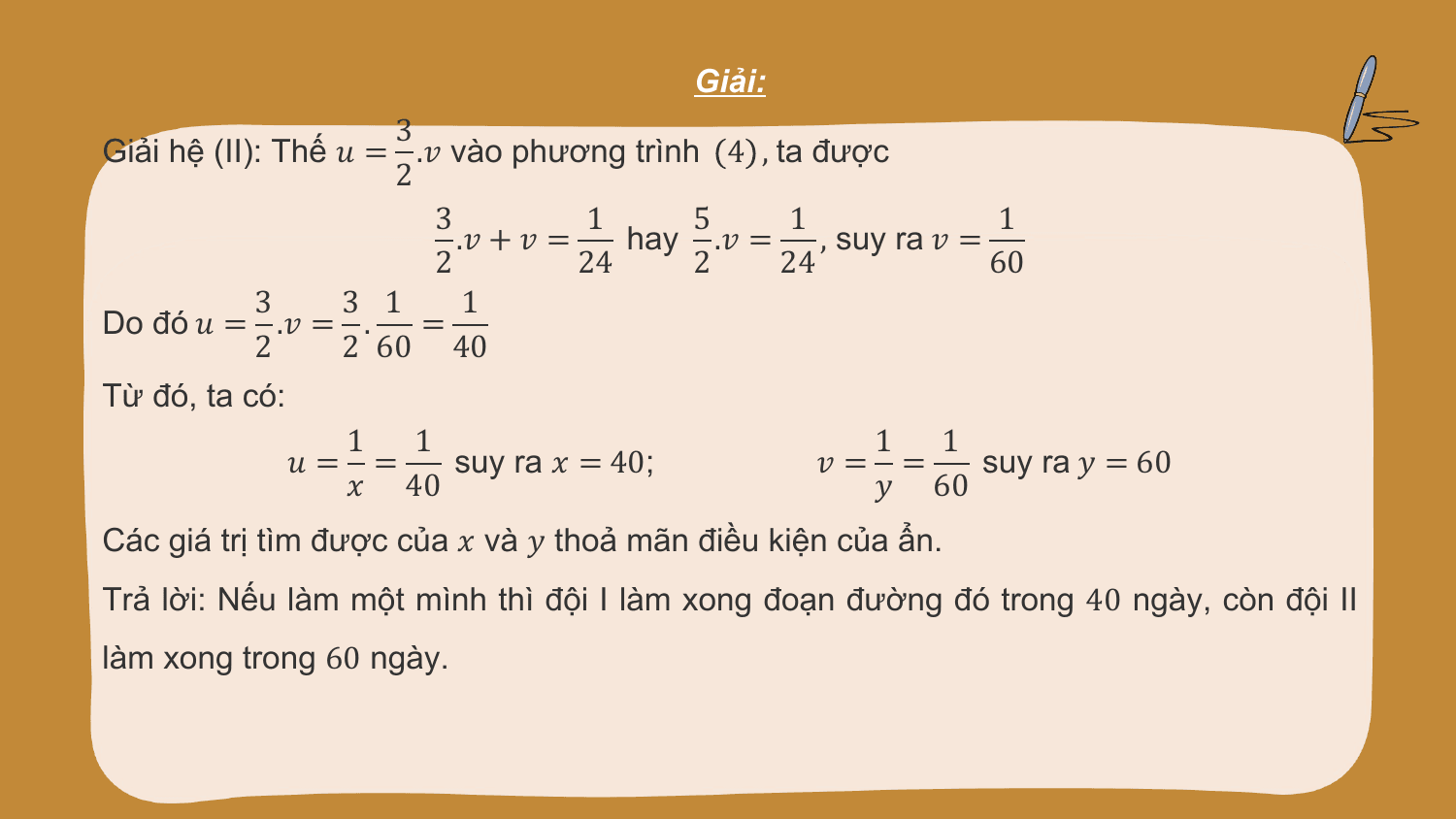 Giải:
 3
Giải hệ (II): Thế ? = .? vào phương trình 4 , ta được
 2
 3 1 5 1 1
 .? + ? = hay .? = , suy ra ? =
 2 24 2 24 60
 3 3 1 1
Do đó ? = .? = . =
 2 2 60 40
Từ đó, ta có:
 1 1 1 1
 ?= = suy ra ? = 40; ?= = suy ra ? = 60
 ? 40 ? 60
Các giá trị tìm được của ? và ? thoả mãn điều kiện của ẩn.
Trả lời: Nếu làm một mình thì đội I làm xong đoạn đường đó trong 40 ngày, còn đội II
làm xong trong 60 ngày.