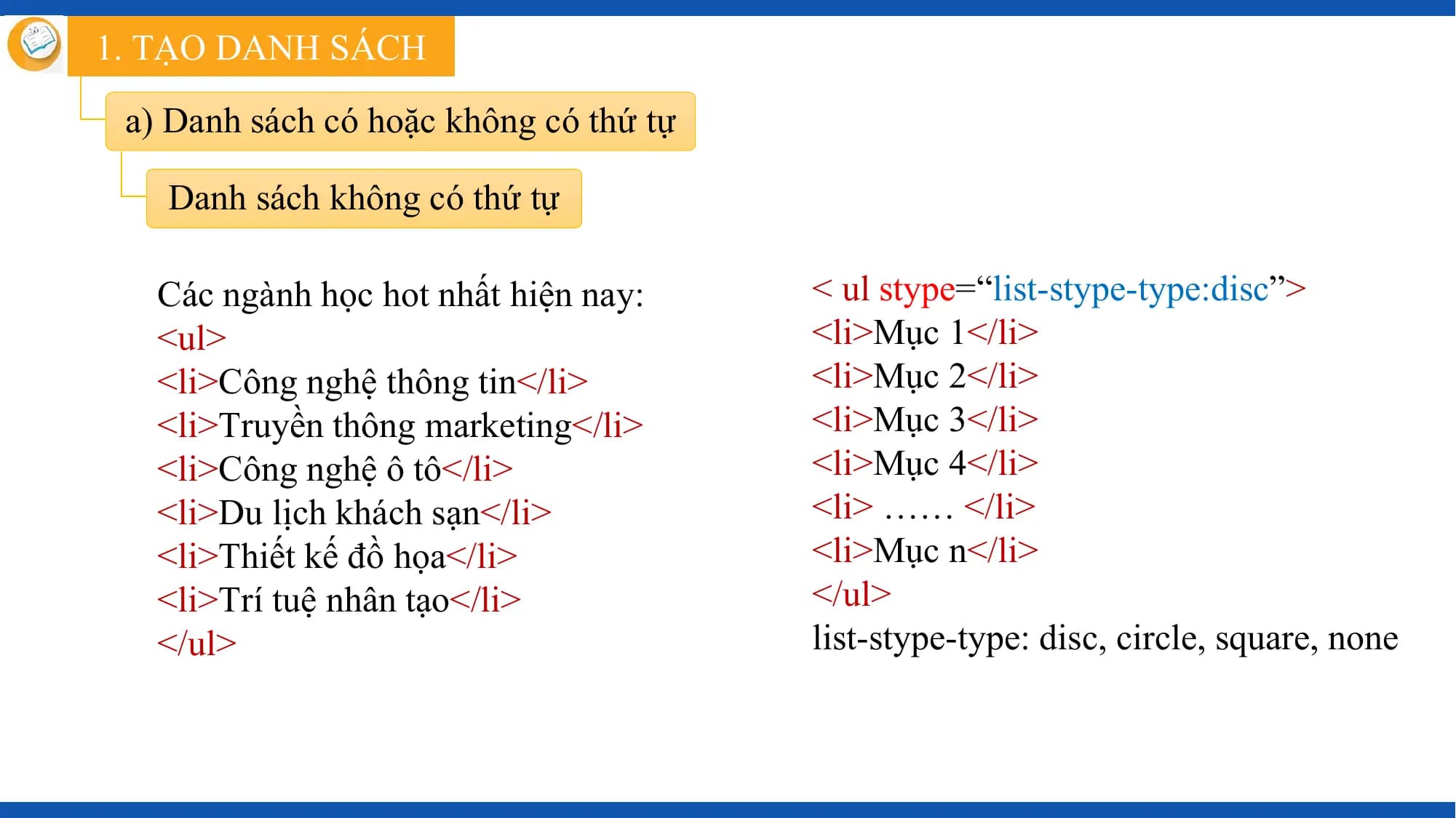 1. TẠO DANH SÁCH

 a) Danh sách có hoặc không có thứ tự

 Danh sách không có thứ tự

 Các ngành học hot nhất hiện nay: < ul stype=“list-stype-type:disc”>
 <ul> <li>Mục 1</li>
 <li>Công nghệ thông tin</li> <li>Mục 2</li>
 <li>Truyền thông marketing</li> <li>Mục 3</li>
 <li>Công nghệ ô tô</li> <li>Mục 4</li>
 <li>Du lịch khách sạn</li> <li> …… </li>
 <li>Thiết kế đồ họa</li> <li>Mục n</li>
 <li>Trí tuệ nhân tạo</li> </ul>
 </ul> list-stype-type: disc, circle, square, none