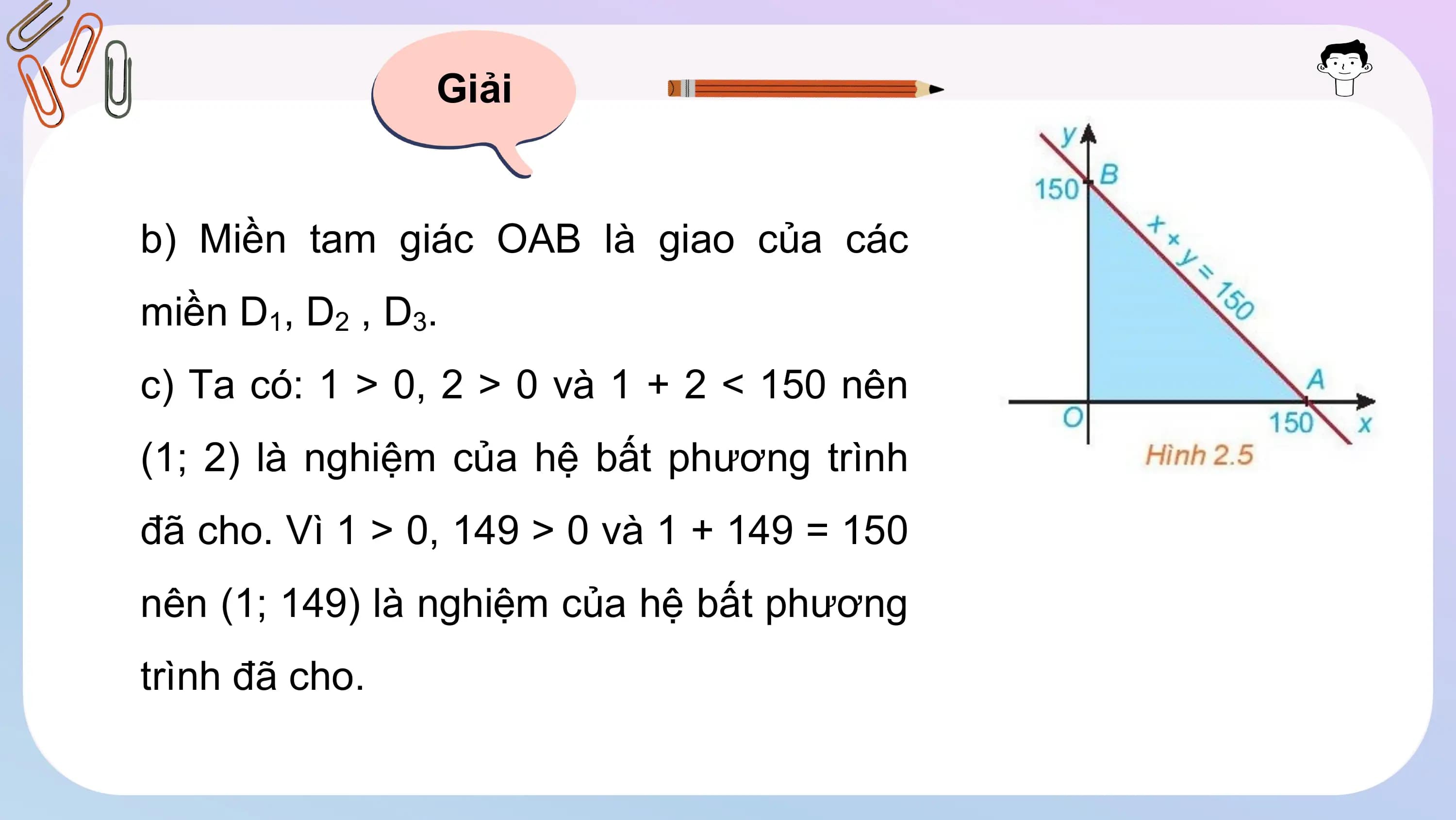 Giải
b) Miền tam giác OAB là giao của các
miền D1, D2 , D3.
c) Ta có: 1 > 0, 2 > 0 và 1 + 2 < 150 nên
(1; 2) là nghiệm của hệ bất phương trình
đã cho. Vì 1 > 0, 149 > 0 và 1 + 149 = 150
nên (1; 149) là nghiệm của hệ bất phương
trình đã cho.