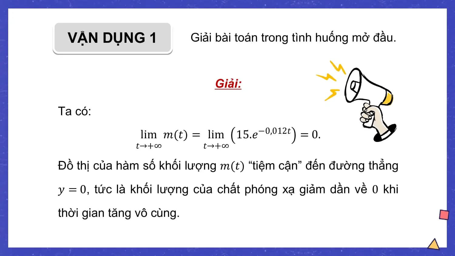 VẬN DỤNG 1 Giải bài toán trong tình huống mở đầu.

 Giải:

Ta có:
 lim 𝑚(𝑡) = lim 15.𝑒−0,012𝑡 = 0.
 𝑡→+∞ 𝑡→+∞

Đồ thị của hàm số khối lượng 𝑚(𝑡) “tiệm cận” đến đường thẳng
𝑦 = 0, tức là khối lượng của chất phóng xạ giảm dần về 0 khi
thời gian tăng vô cùng.