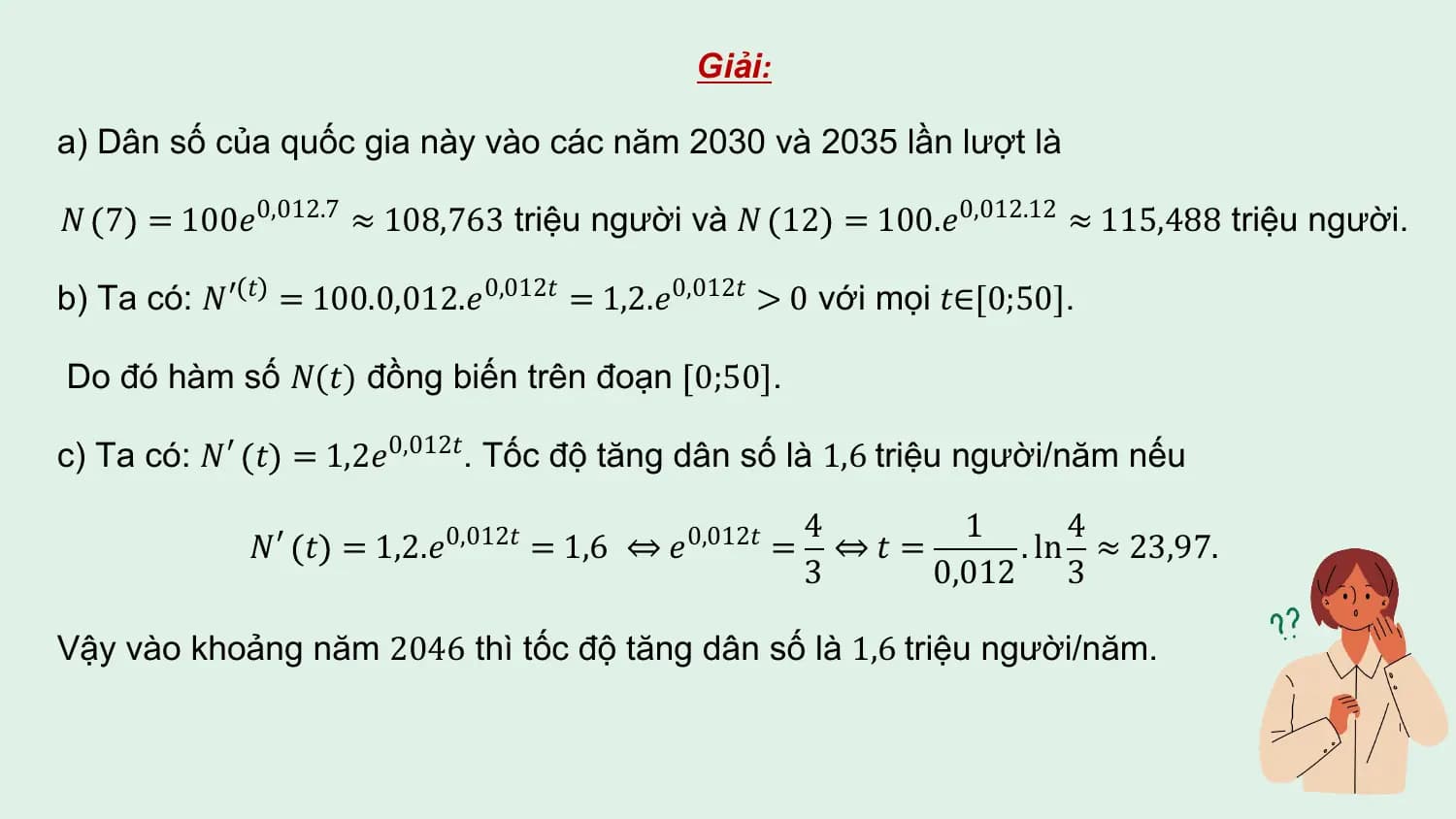 Giải:

a) Dân số của quốc gia này vào các năm 2030 và 2035 lần lượt là

𝑁 7 = 100𝑒0,012.7 ≈ 108,763 triệu người và 𝑁 12 = 100.𝑒0,012.12 ≈ 115,488 triệu người.

b) Ta có: 𝑁′ 𝑡 = 100.0,012.𝑒0,012𝑡 = 1,2.𝑒0,012𝑡 > 0 với mọi 𝑡∈[0;50].

Do đó hàm số 𝑁(𝑡) đồng biến trên đoạn 0;50 .

c) Ta có: 𝑁′ 𝑡 = 1,2𝑒0,012𝑡. Tốc độ tăng dân số là 1,6 triệu người/năm nếu

 4 1 4
 𝑁′ 𝑡 = 1,2.𝑒0,012𝑡 = 1,6 ⇔ 𝑒0,012𝑡 = ⇔𝑡 = . ln ≈ 23,97.
 3 0,012 3

Vậy vào khoảng năm 2046 thì tốc độ tăng dân số là 1,6 triệu người/năm.