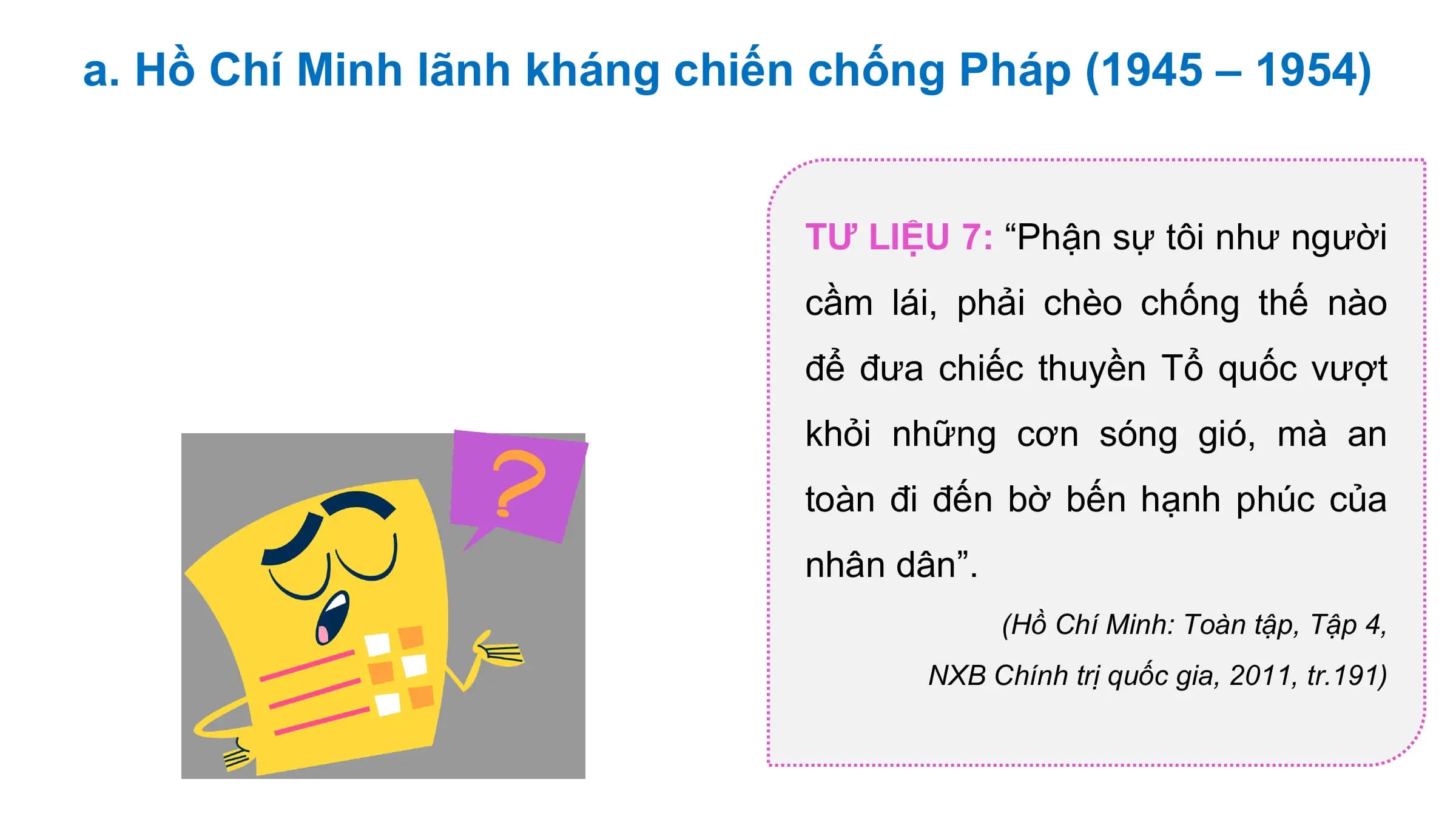 a. Hồ Chí Minh lãnh kháng chiến chống Pháp (1945 – 1954)

 TƯ LIỆU 7: “Phận sự tôi như người
 cầm lái, phải chèo chống thế nào
 để đưa chiếc thuyền Tổ quốc vượt
 khỏi những cơn sóng gió, mà an
 toàn đi đến bờ bến hạnh phúc của
 nhân dân”.
 (Hồ Chí Minh: Toàn tập, Tập 4,
 NXB Chính trị quốc gia, 2011, tr.191)