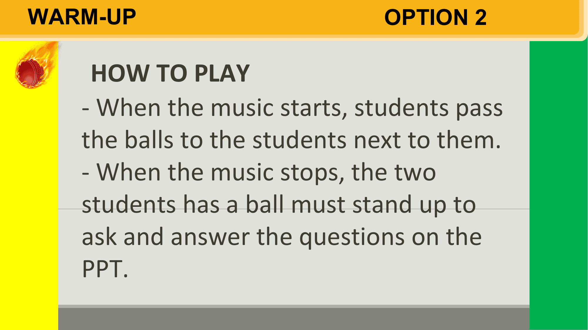 WARM-UP OPTION 2

 HOW TO PLAY
 - When the music starts, students pass
 the balls to the students next to them.
 - When the music stops, the two
 students has a ball must stand up to
 ask and answer the questions on the
 PPT.