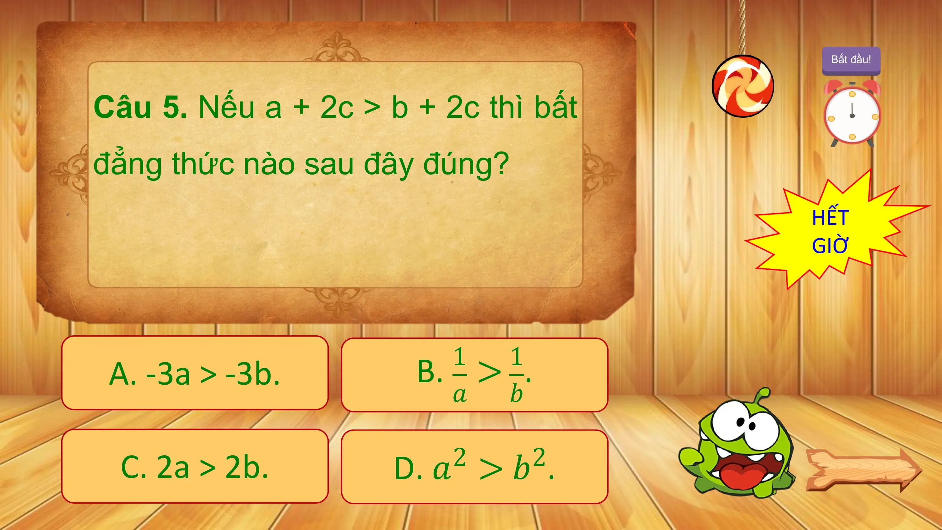 Bắt đầu!

Câu 5. Nếu a + 2c > b + 2c thì bất
đẳng thức nào sau đây đúng?
 HẾT
 GIỜ

 1 1
 A. -3a > -3b. B. > .
 ? ?

 C. 2a > 2b. D. ? > ? .
 2 2