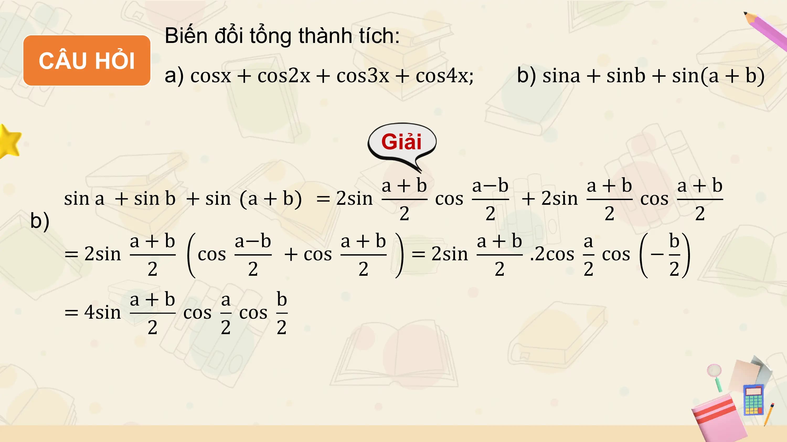 Biến đổi tổng thành tích:
CÂU HỎI
 a) cosx + cos2x + cos3x + cos4x; b) sina + sinb + sin(a + b)

 Giải
 a+b a−b a+b a+b
 sin a + sin b + sin a + b = 2sin cos + 2sin cos
b) 2 2 2 2
 a+b a−b a+b a+b a b
 = 2sin cos + cos = 2sin .2cos cos −
 2 2 2 2 2 2
 a+b a b
 = 4sin cos cos
 2 2 2
