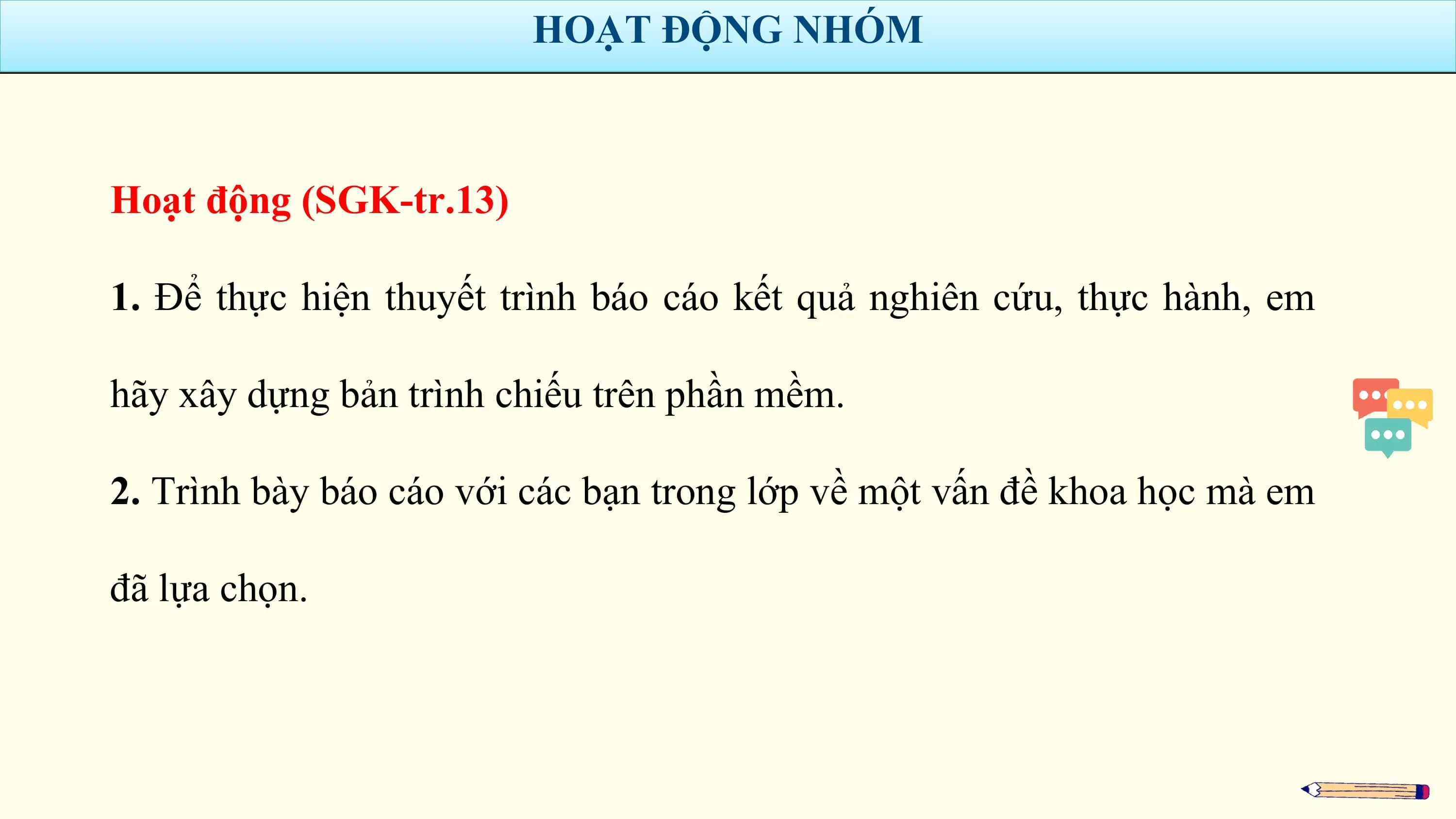 HOẠT ĐỘNG NHÓM

Hoạt động (SGK-tr.13)

1. Để thực hiện thuyết trình báo cáo kết quả nghiên cứu, thực hành, em

hãy xây dựng bản trình chiếu trên phần mềm.

2. Trình bày báo cáo với các bạn trong lớp về một vấn đề khoa học mà em

đã lựa chọn.