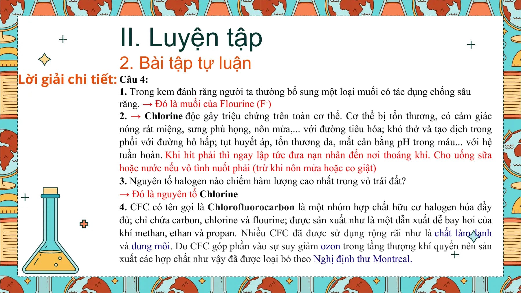 II. Luyện tập
 2. Bài tập tự luận
Lời giải chi tiết: Câu 4:
 1. Trong kem đánh răng người ta thường bổ sung một loại muối có tác dụng chống sâu
 răng. → Đó là muối của Flourine (F-)
 2. → Chlorine độc gây triệu chứng trên toàn cơ thể. Cơ thể bị tổn thương, có cảm giác
 nóng rát miệng, sưng phù họng, nôn mửa,... với đường tiêu hóa; khó thở và tạo dịch trong
 phổi với đường hô hấp; tụt huyết áp, tổn thương da, mất cân bằng pH trong máu... với hệ
 tuần hoàn. Khi hít phải thì ngay lập tức đưa nạn nhân đến nơi thoáng khí. Cho uống sữa
 hoặc nước nếu vô tình nuốt phải (trừ khi nôn mửa hoặc co giật)
 3. Nguyên tố halogen nào chiếm hàm lượng cao nhất trong vỏ trái đất?
 → Đó là nguyên tố Chlorine
 4. CFC có tên gọi là Chlorofluorocarbon là một nhóm hợp chất hữu cơ halogen hóa đầy
 đủ; chỉ chứa carbon, chlorine và flourine; được sản xuất như là một dẫn xuất dễ bay hơi của
 khí methan, ethan và propan. Nhiều CFC đã được sử dụng rộng rãi như là chất làm lạnh
 và dung môi. Do CFC góp phần vào sự suy giảm ozon trong tầng thượng khí quyển nên sản
 xuất các hợp chất như vậy đã được loại bỏ theo Nghị định thư Montreal.