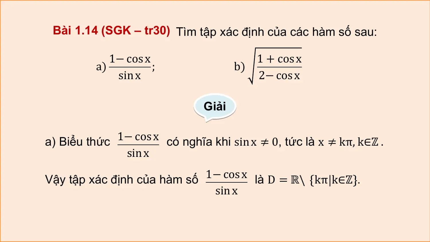 Bài 1.14 (SGK – tr30) Tìm tập xác định của các hàm số sau:

 1− cos x 1 + cos x
 a) ; b)
 sin x 2− cos x

 Giải

a) Biểu thức 1− cos x có nghĩa khi sin x ≠ 0, tức là x ≠ kπ, k∈ℤ .
 sin x

Vậy tập xác định của hàm số 1− cos x là D = ℝ\ kπ k∈ℤ .
 sin x