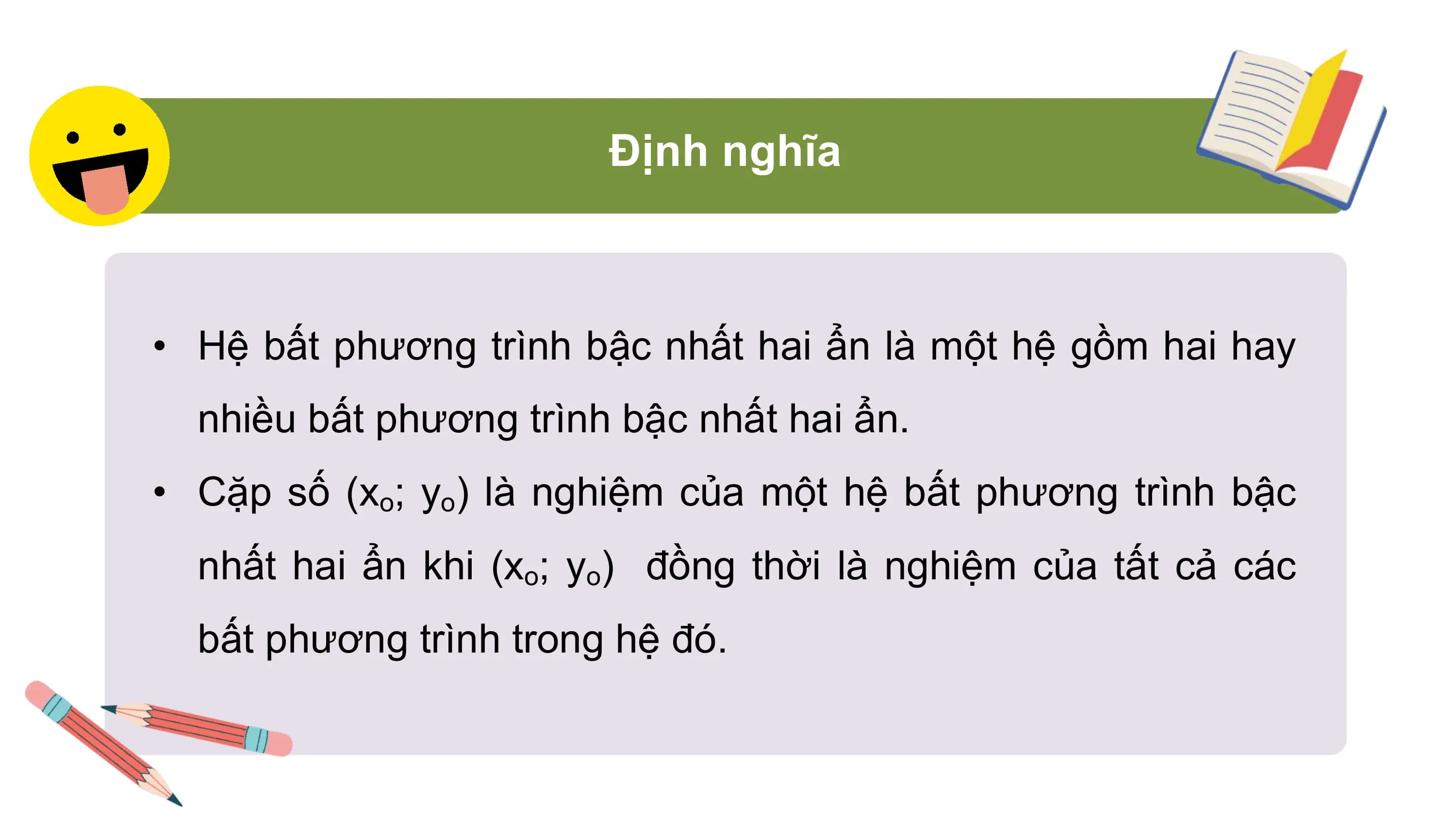 Định nghĩa
• Hệ bất phương trình bậc nhất hai ẩn là một hệ gồm hai hay
nhiều bất phương trình bậc nhất hai ẩn.
• Cặp số (xo; yo) là nghiệm của một hệ bất phương trình bậc
nhất hai ẩn khi (xo; yo) đồng thời là nghiệm của tất cả các
bất phương trình trong hệ đó.