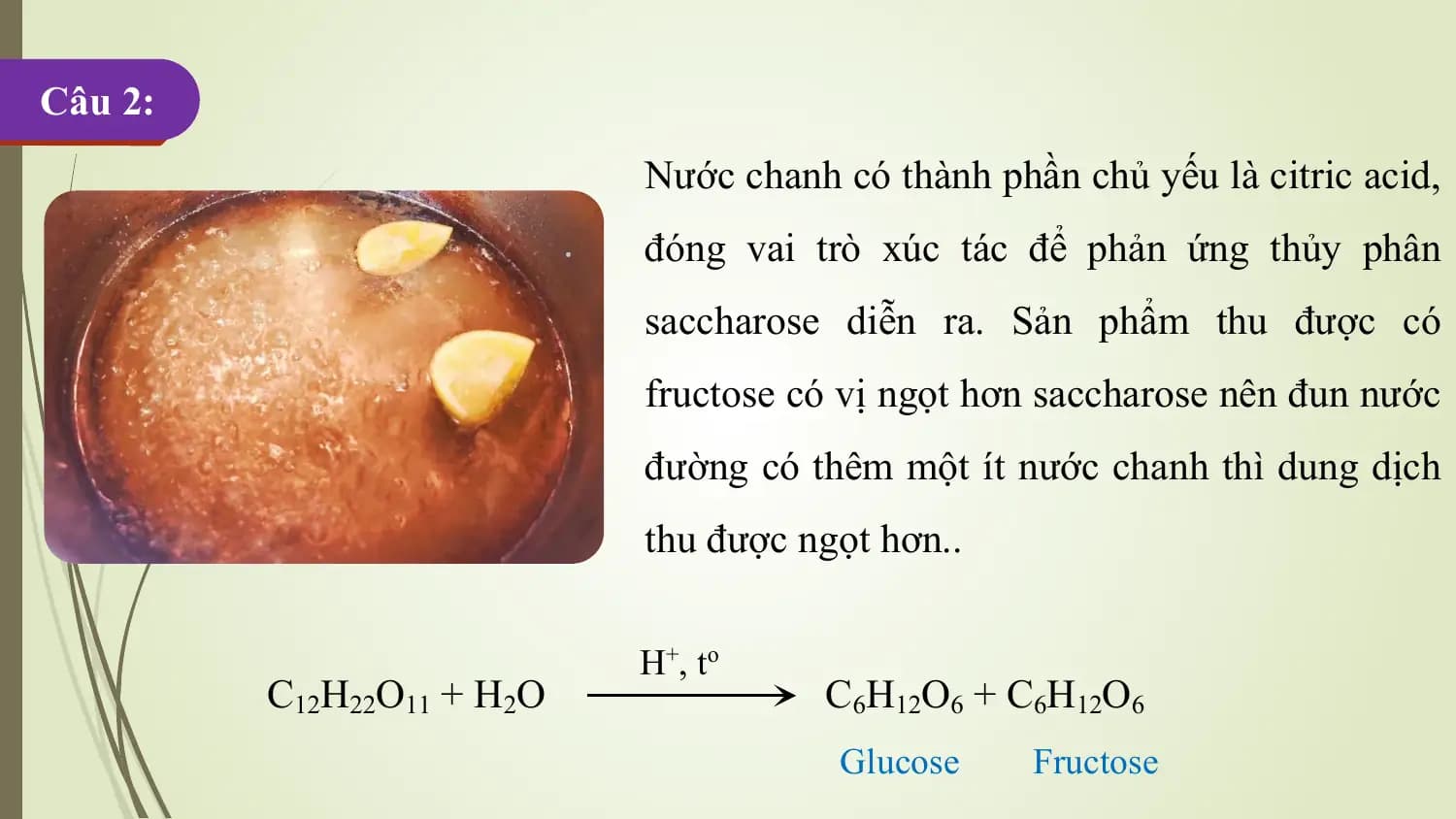 Câu 2:
 Nước chanh có thành phần chủ yếu là citric acid,
 đóng vai trò xúc tác để phản ứng thủy phân
 saccharose diễn ra. Sản phẩm thu được có
 fructose có vị ngọt hơn saccharose nên đun nước
 đường có thêm một ít nước chanh thì dung dịch
 thu được ngọt hơn..

 H+ , t o
 C12H22O11 + H2O C6H12O6 + C6H12O6
 Glucose Fructose