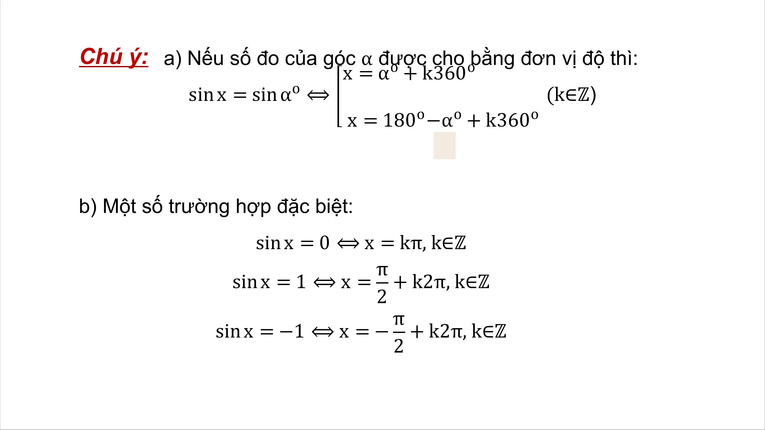 Chú ý: a) Nếu số đo của góc α được
 o cho obằng đơn vị độ thì:
 x = α + k360
 o
 sin x = sin α ⟺ (k∈ℤ)
 x = 180o −αo + k360o

b) Một số trường hợp đặc biệt:
 sin x = 0 ⟺ x = kπ, k∈ℤ
 π
 sin x = 1 ⟺ x = + k2π, k∈ℤ
 2
 π
 sin x = −1 ⟺ x = − + k2π, k∈ℤ
 2
