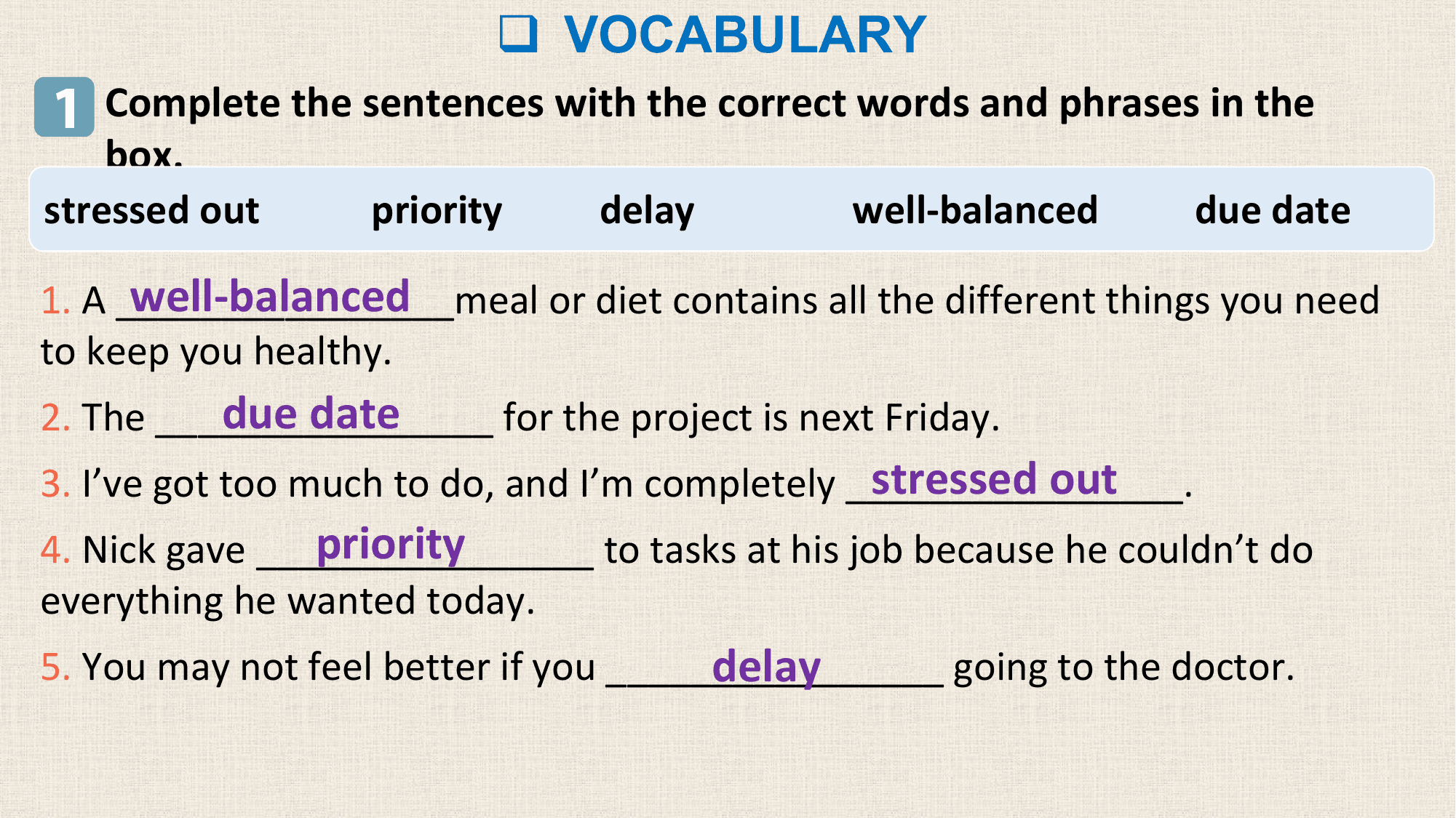 q VOCABULARY
1 Complete the sentences with the correct words and phrases in the
 box.
stressed out priority delay well-balanced due date

 well-balanced
1. A ________________meal or diet contains all the different things you need
to keep you healthy.
 due date
2. The ________________ for the project is next Friday.
 stressed out
3. I’ve got too much to do, and I’m completely ________________.
 priority
4. Nick gave ________________ to tasks at his job because he couldn’t do
everything he wanted today.
 delay
5. You may not feel better if you ________________ going to the doctor.