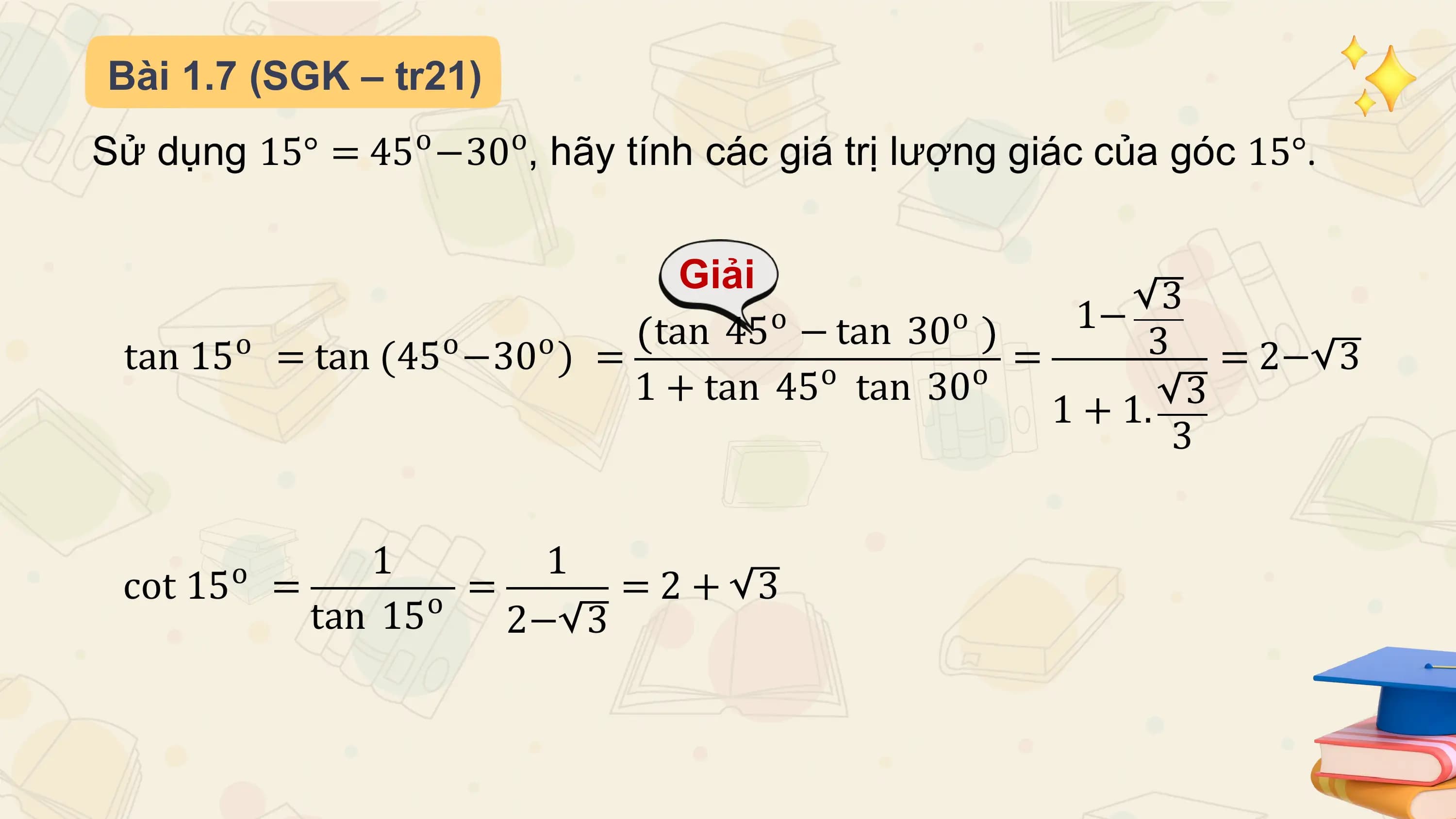 Bài 1.7 (SGK – tr21)
Sử dụng 15° = 45o −30o, hãy tính các giá trị lượng giác của góc 15°.

 Giải
 o o 1− 3
 o o o tan 45 − tan 30 3
 tan 15 = tan (45 −30 ) = = = 2− 3
 1 + tan 45o tan 30o 3
 1 + 1.
 3

 o 1 1
 cot 15 = o = =2+ 3
 tan 15 2− 3
