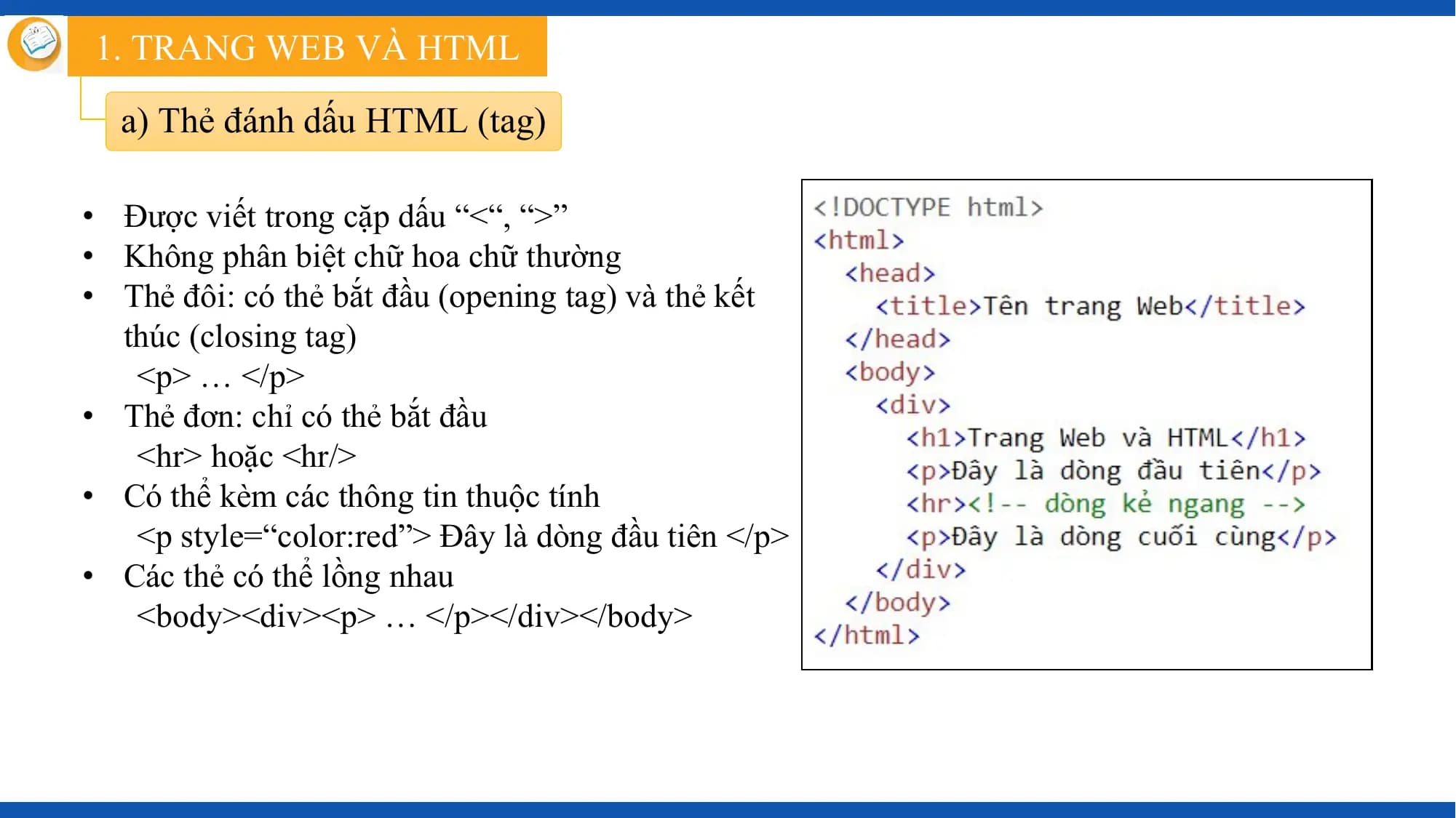1. TRANG WEB VÀ HTML

 a) Thẻ đánh dấu HTML (tag)

• Được viết trong cặp dấu “<“, “>”
• Không phân biệt chữ hoa chữ thường
• Thẻ đôi: có thẻ bắt đầu (opening tag) và thẻ kết
 thúc (closing tag)
 <p> … </p>
• Thẻ đơn: chỉ có thẻ bắt đầu
 <hr> hoặc <hr/>
• Có thể kèm các thông tin thuộc tính
 <p style=“color:red”> Đây là dòng đầu tiên </p>
• Các thẻ có thể lồng nhau
 <body><div><p> … </p></div></body>