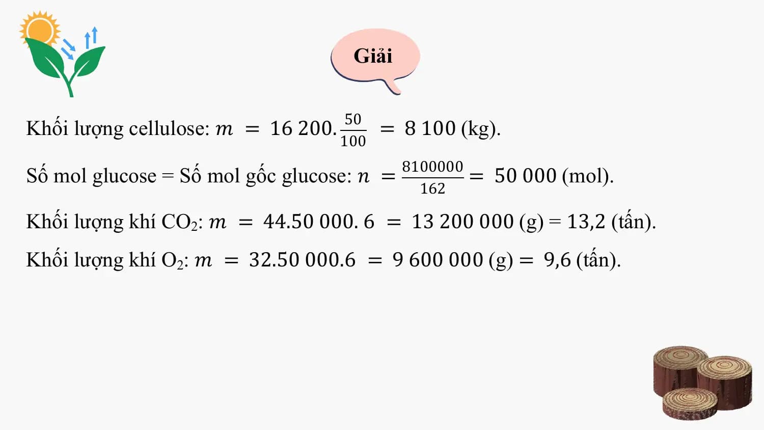 Giải

 50
Khối lượng cellulose: 𝑚 = 16 200. = 8 100 (kg).
 100
 8100000
Số mol glucose = Số mol gốc glucose: 𝑛 = = 50 000 (mol).
 162

Khối lượng khí CO2: 𝑚 = 44.50 000. 6 = 13 200 000 (g) = 13,2 (tấn).
Khối lượng khí O2: 𝑚 = 32.50 000.6 = 9 600 000 (g) = 9,6 (tấn).