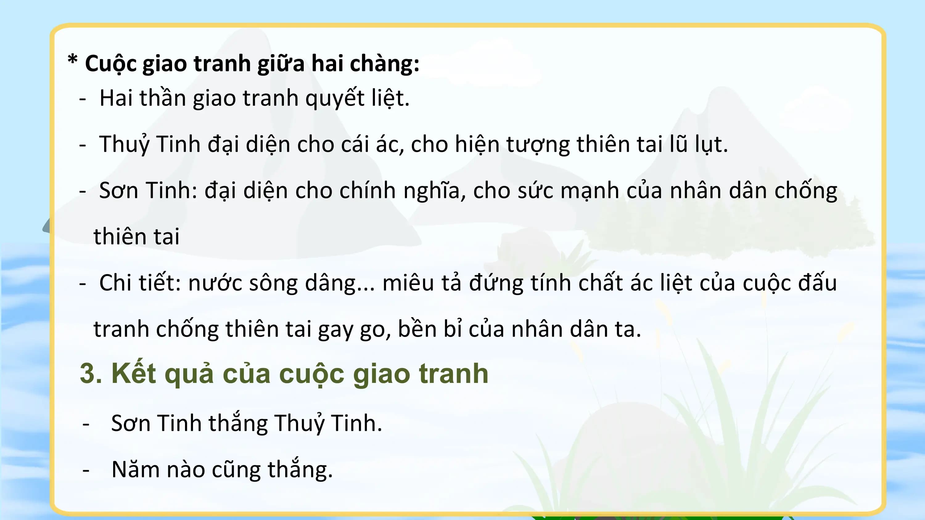 * Cuộc giao tranh giữa hai chàng:
 - Hai thần giao tranh quyết liệt.
 - Thuỷ Tinh đại diện cho cái ác, cho hiện tượng thiên tai lũ lụt.
 - Sơn Tinh: đại diện cho chính nghĩa, cho sức mạnh của nhân dân chống
 thiên tai
 - Chi tiết: nước sông dâng... miêu tả đứng tính chất ác liệt của cuộc đấu
 tranh chống thiên tai gay go, bền bỉ của nhân dân ta.
 3. Kết quả của cuộc giao tranh
 - Sơn Tinh thắng Thuỷ Tinh.
 - Năm nào cũng thắng.