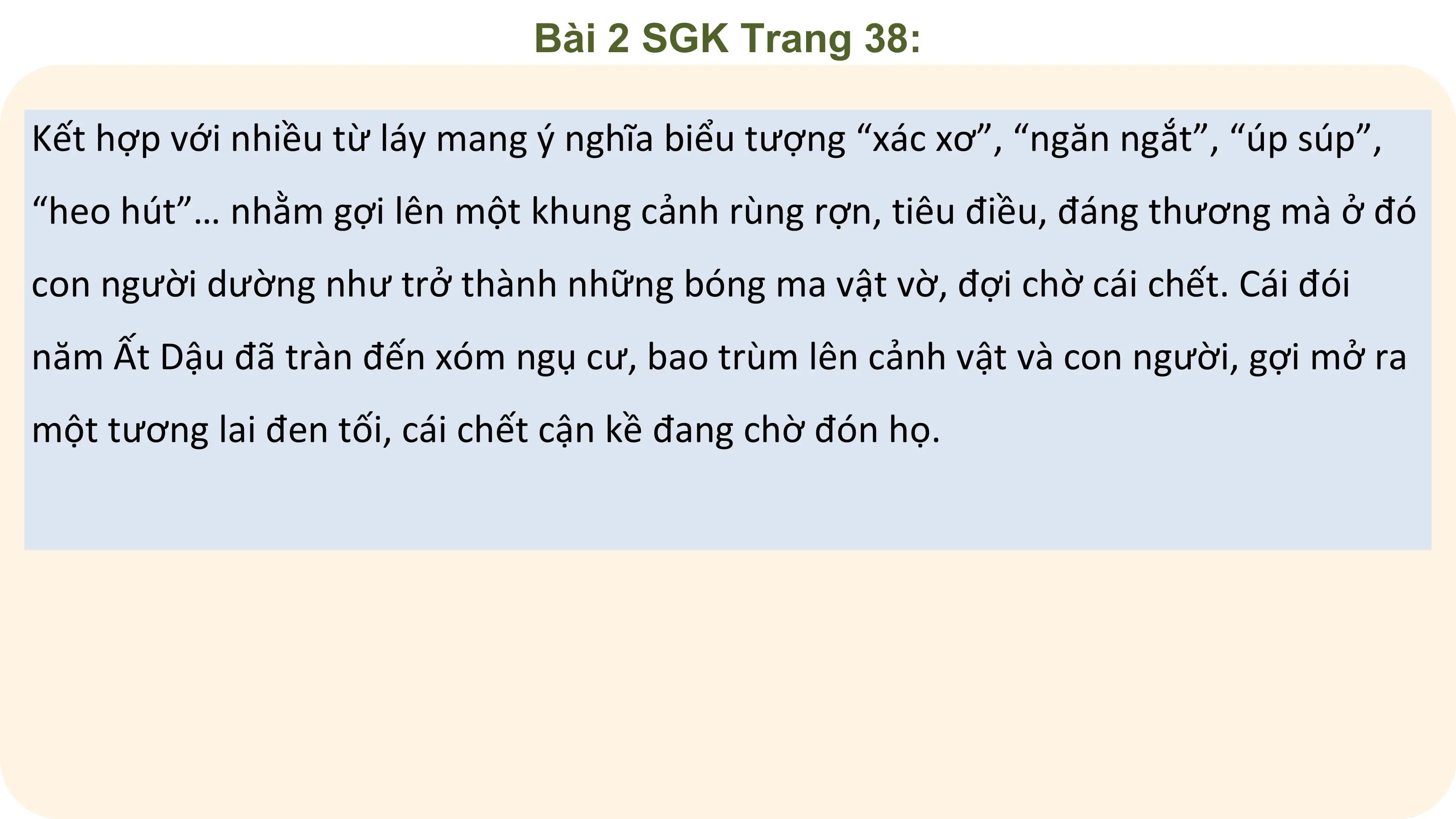 Bài 2 SGK Trang 38:

Kết hợp với nhiều từ láy mang ý nghĩa biểu tượng “xác xơ”, “ngăn ngắt”, “úp súp”,
“heo hút”… nhằm gợi lên một khung cảnh rùng rợn, tiêu điều, đáng thương mà ở đó
con người dường như trở thành những bóng ma vật vờ, đợi chờ cái chết. Cái đói
năm Ất Dậu đã tràn đến xóm ngụ cư, bao trùm lên cảnh vật và con người, gợi mở ra
một tương lai đen tối, cái chết cận kề đang chờ đón họ.