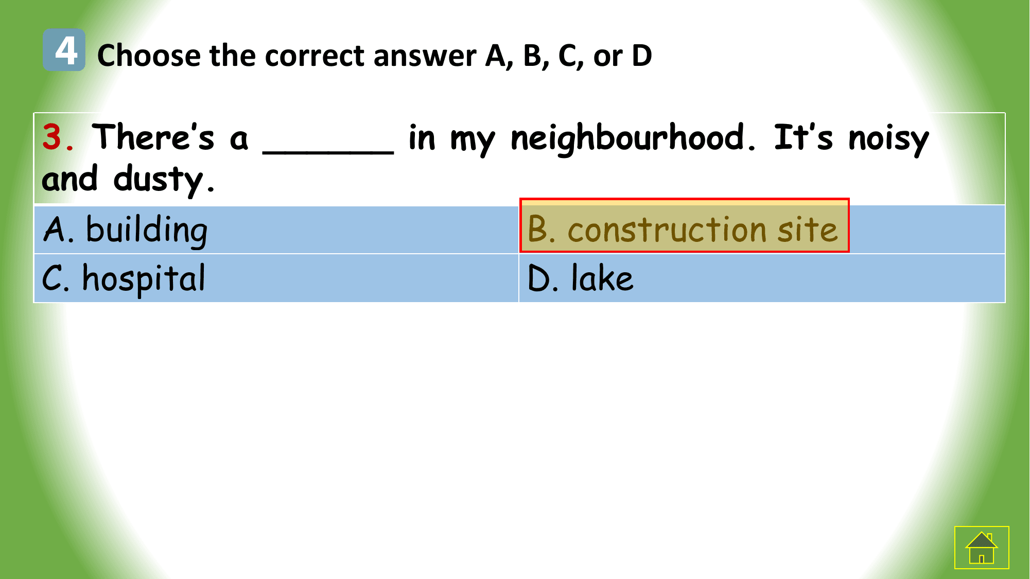 4 Choose the correct answer A, B, C, or D
3. There’s a ______ in my neighbourhood. It’s noisy
and dusty.
A. building B. construction site
C. hospital D. lake