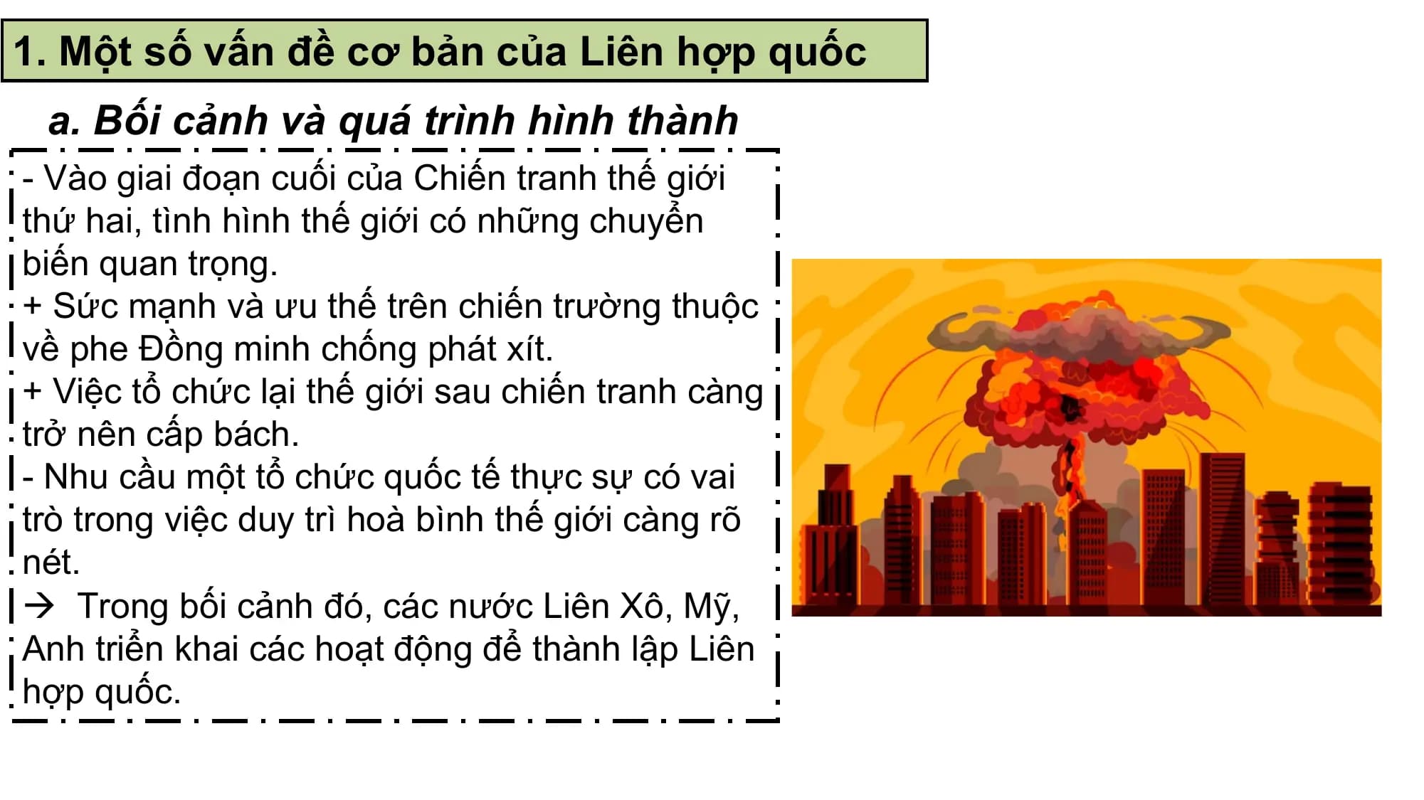 1. Một số vấn đề cơ bản của Liên hợp quốc
 a. Bối cảnh và quá trình hình thành
- Vào giai đoạn cuối của Chiến tranh thế giới
thứ hai, tình hình thế giới có những chuyển
biến quan trọng.
+ Sức mạnh và ưu thế trên chiến trường thuộc
về phe Đồng minh chống phát xít.
+ Việc tổ chức lại thế giới sau chiến tranh càng
trở nên cấp bách.
- Nhu cầu một tổ chức quốc tế thực sự có vai
trò trong việc duy trì hoà bình thế giới càng rõ
nét.
 Trong bối cảnh đó, các nước Liên Xô, Mỹ,
Anh triển khai các hoạt động để thành lập Liên
hợp quốc.