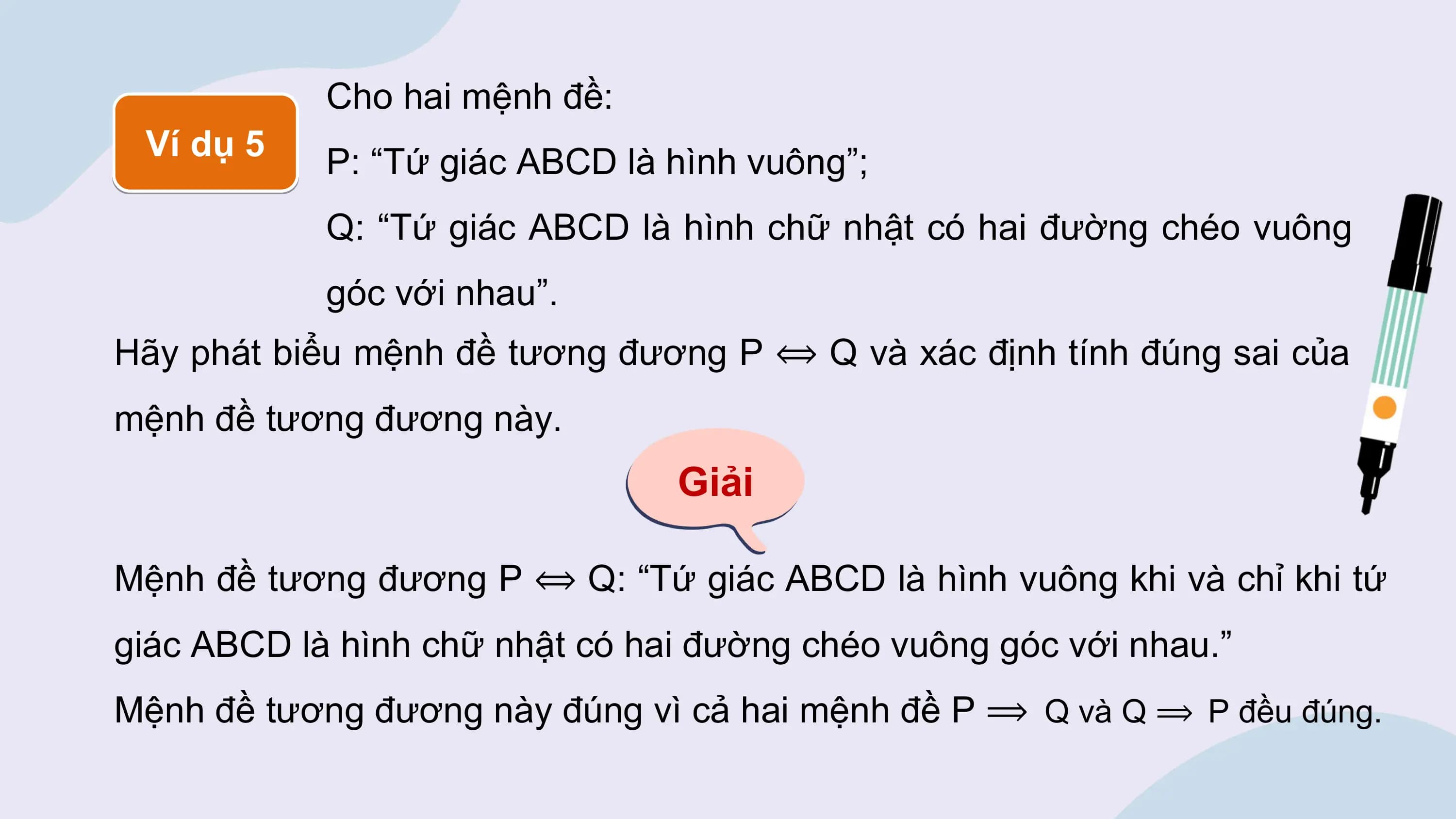 Cho hai mệnh đề:
 Ví dụ 5 P: “Tứ giác ABCD là hình vuông”;
 Q: “Tứ giác ABCD là hình chữ nhật có hai đường chéo vuông
 góc với nhau”.
Hãy phát biểu mệnh đề tương đương P ⟺ Q và xác định tính đúng sai của
mệnh đề tương đương này.
 Giải

Mệnh đề tương đương P ⟺ Q: “Tứ giác ABCD là hình vuông khi và chỉ khi tứ
giác ABCD là hình chữ nhật có hai đường chéo vuông góc với nhau.”
Mệnh đề tương đương này đúng vì cả hai mệnh đề P ⟹ Q và Q ⟹ P đều đúng.