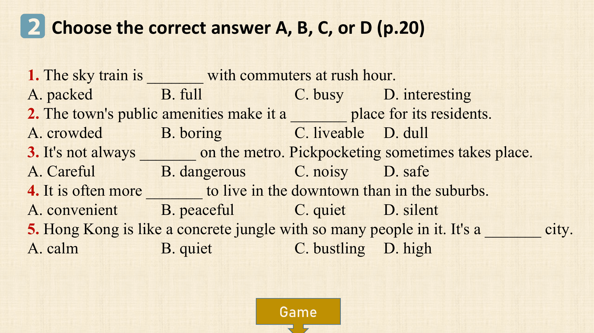2 Choose the correct answer A, B, C, or D (p.20)
1. The sky train is _______ with commuters at rush hour.
A. packed B. full C. busy D. interesting
2. The town's public amenities make it a _______ place for its residents.
A. crowded B. boring C. liveable D. dull
3. It's not always _______ on the metro. Pickpocketing sometimes takes place.
A. Careful B. dangerous C. noisy D. safe
4. It is often more _______ to live in the downtown than in the suburbs.
A. convenient B. peaceful C. quiet D. silent
5. Hong Kong is like a concrete jungle with so many people in it. It's a _______ city.
A. calm B. quiet C. bustling D. high

 Game