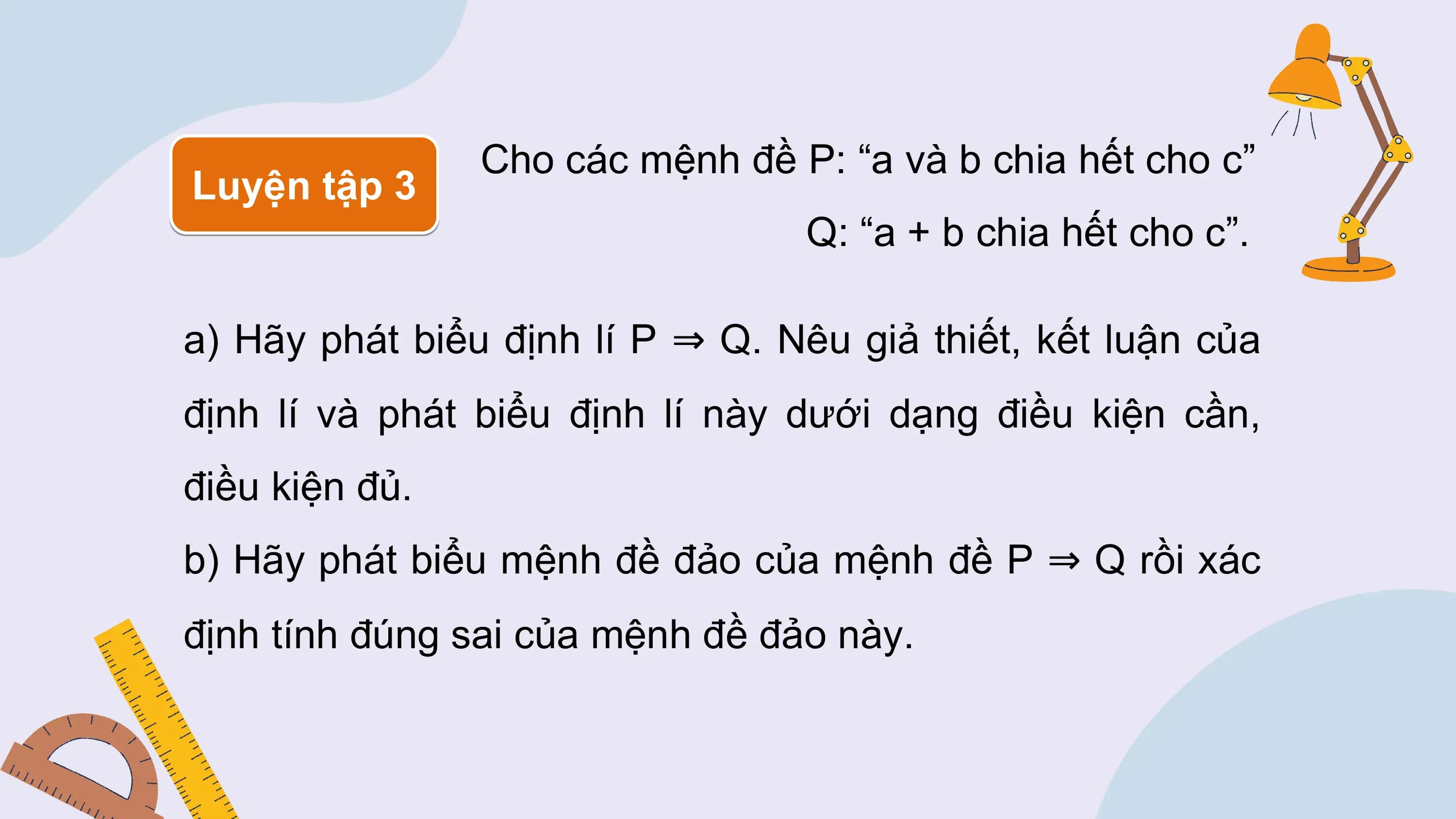 Cho các mệnh đề P: “a và b chia hết cho c”
Luyện tập 3
 Q: “a + b chia hết cho c”.

a) Hãy phát biểu định lí P ⇒ Q. Nêu giả thiết, kết luận của
định lí và phát biểu định lí này dưới dạng điều kiện cần,
điều kiện đủ.
b) Hãy phát biểu mệnh đề đảo của mệnh đề P ⇒ Q rồi xác
định tính đúng sai của mệnh đề đảo này.
