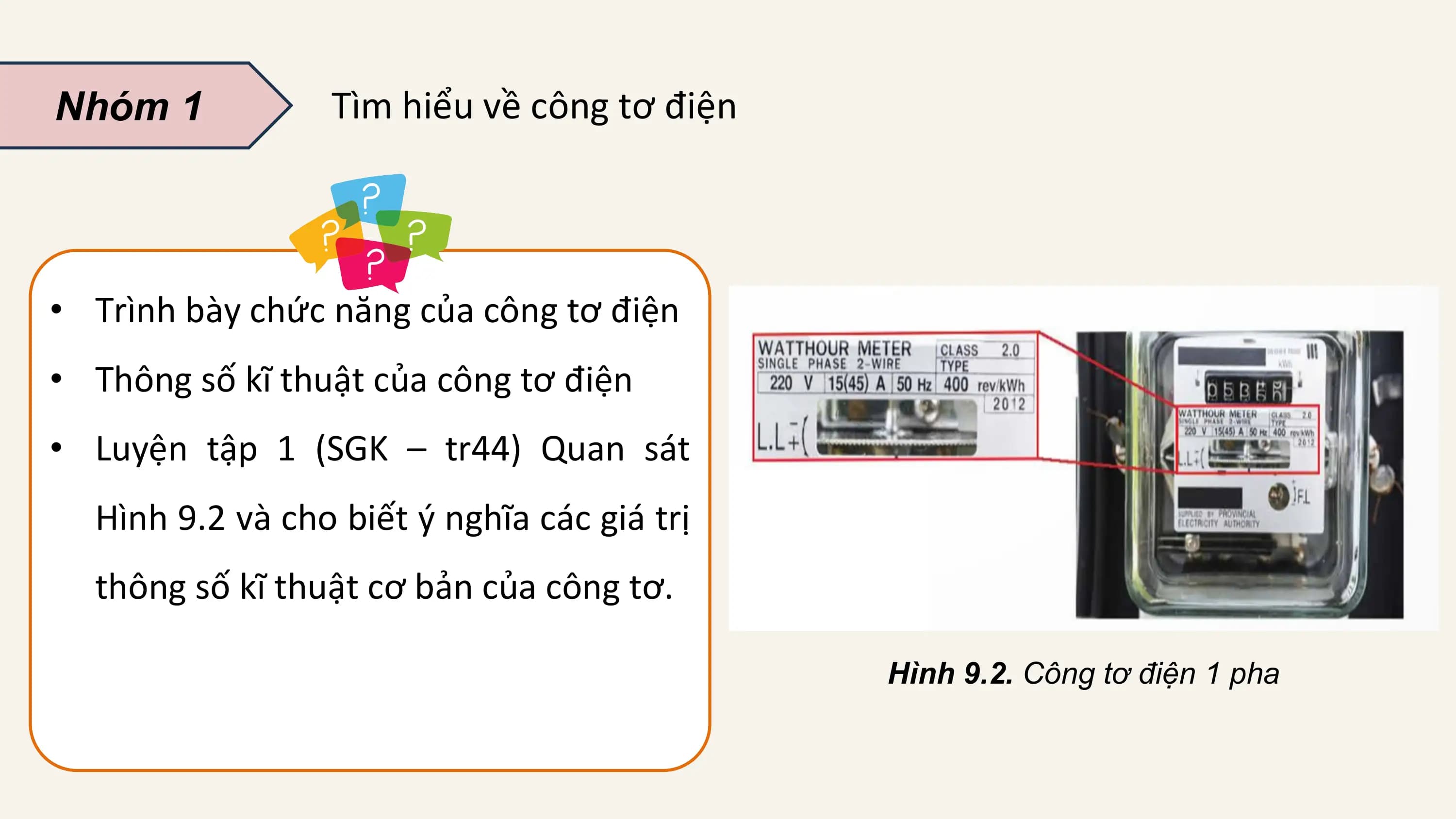 Nhóm 1 Tìm hiểu về công tơ điện

• Trình bày chức năng của công tơ điện
• Thông số kĩ thuật của công tơ điện
• Luyện tập 1 (SGK – tr44) Quan sát
 Hình 9.2 và cho biết ý nghĩa các giá trị
 thông số kĩ thuật cơ bản của công tơ.

 Hình 9.2. Công tơ điện 1 pha