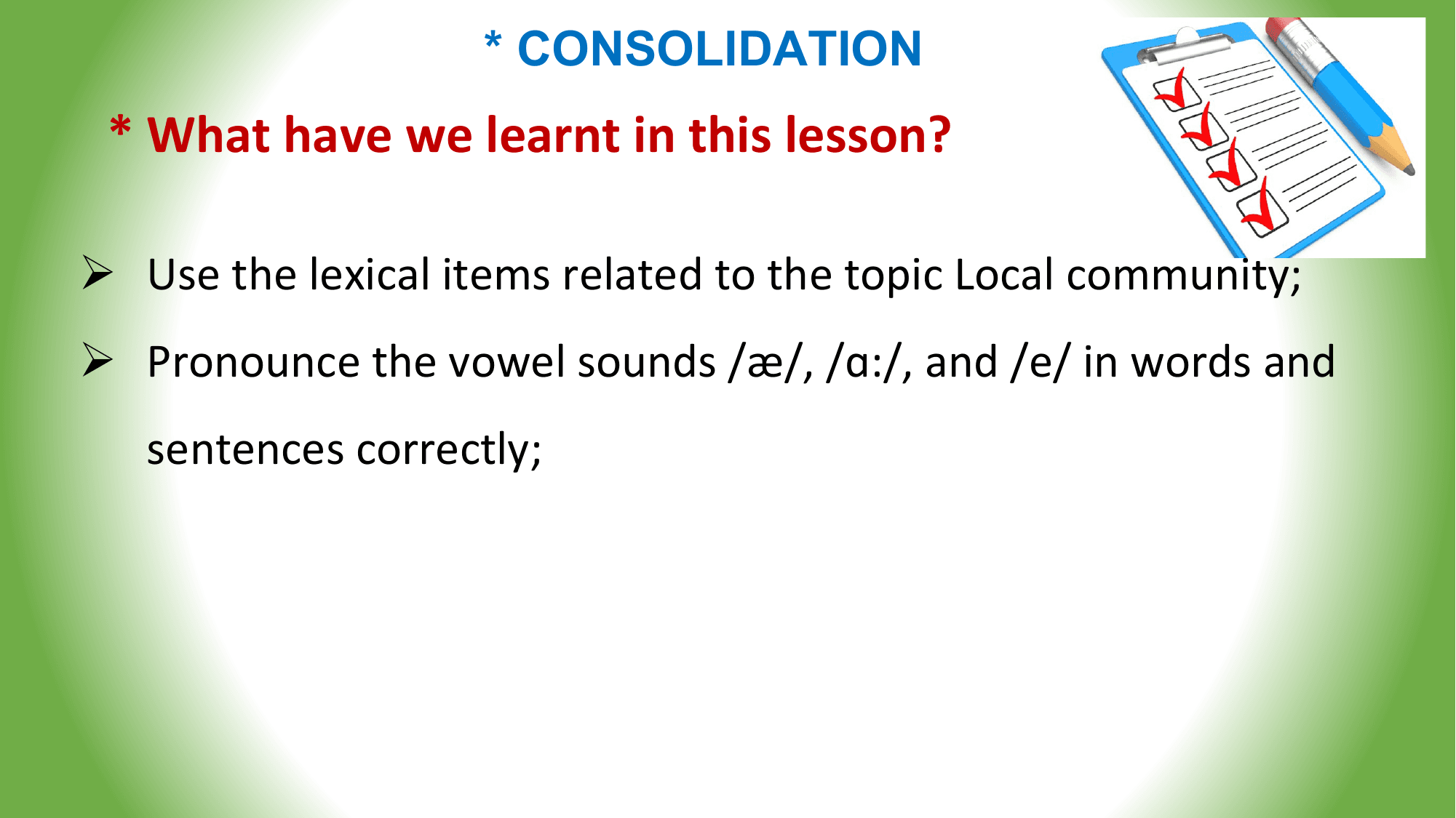 * CONSOLIDATION
 * What have we learnt in this lesson?

Ø Use the lexical items related to the topic Local community;
Ø Pronounce the vowel sounds /æ/, /ɑ:/, and /e/ in words and
 sentences correctly;