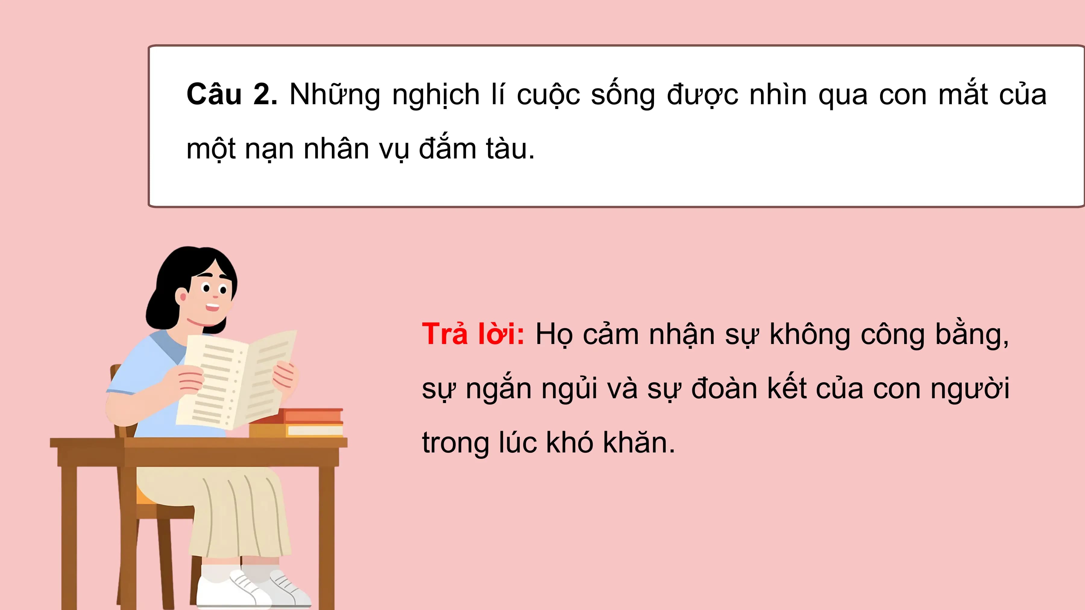 Câu 2. Những nghịch lí cuộc sống được nhìn qua con mắt của
một nạn nhân vụ đắm tàu.

 Trả lời: Họ cảm nhận sự không công bằng,
 sự ngắn ngủi và sự đoàn kết của con người
 trong lúc khó khăn.