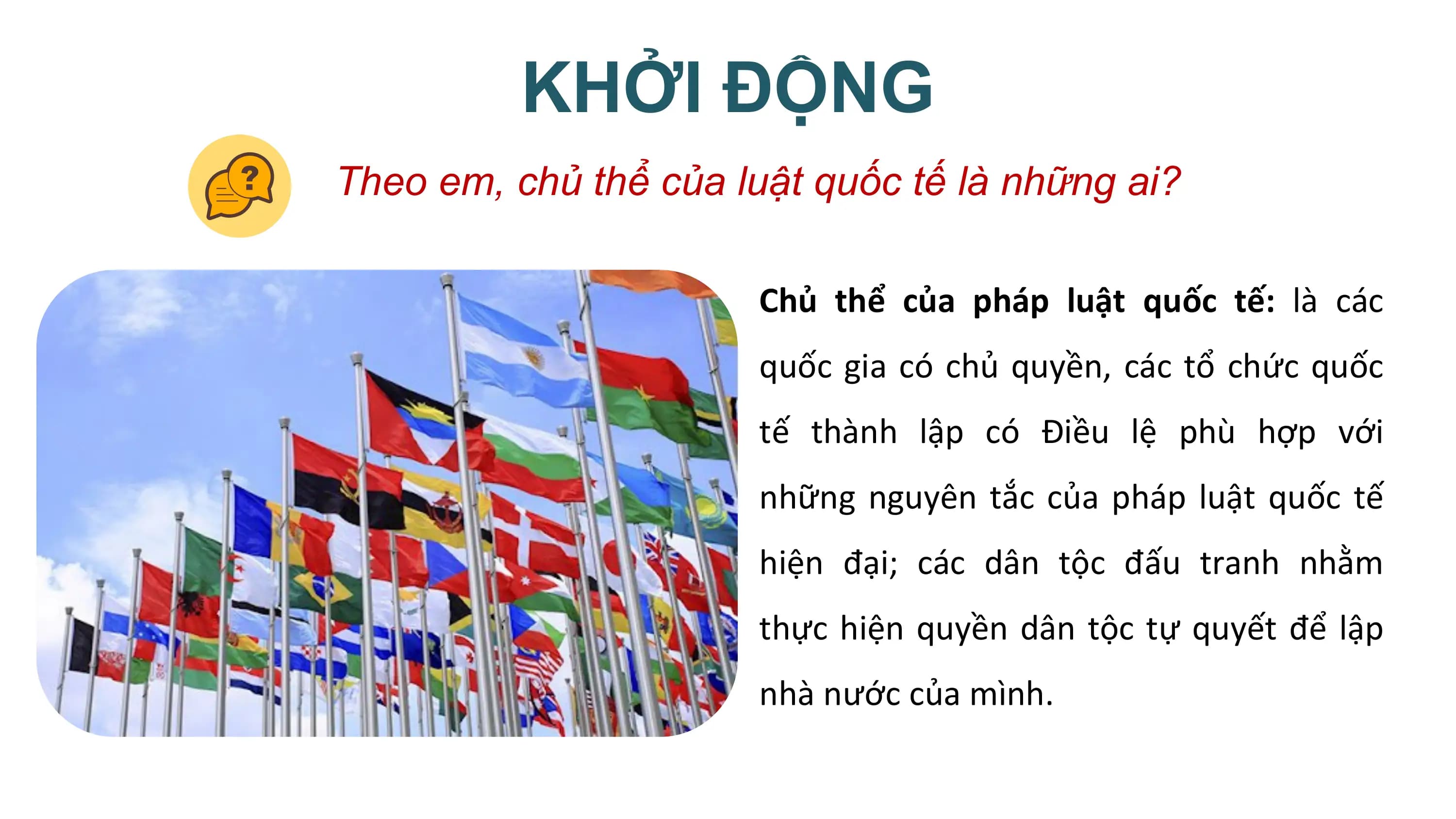 KHỞI ĐỘNG
Theo em, chủ thể của luật quốc tế là những ai?

 Chủ thể của pháp luật quốc tế: là các
 quốc gia có chủ quyền, các tổ chức quốc
 tế thành lập có Điều lệ phù hợp với
 những nguyên tắc của pháp luật quốc tế
 hiện đại; các dân tộc đấu tranh nhằm
 thực hiện quyền dân tộc tự quyết để lập
 nhà nước của mình.