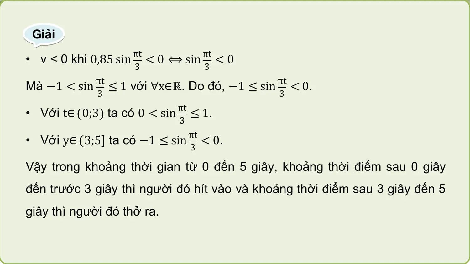 Giải
 πt πt
• v < 0 khi 0,85 sin < 0 ⟺ sin < 0
 3 3
 πt πt
Mà −1 < sin ≤ 1 với ∀x∈ℝ. Do đó, −1 ≤ sin < 0.
 3 3
 πt
• Với t∈ 0;3 ta có 0 < sin ≤ 1.
 3
 πt
• Với y∈ 3;5 ta có −1 ≤ sin < 0.
 3

Vậy trong khoảng thời gian từ 0 đến 5 giây, khoảng thời điểm sau 0 giây
đến trước 3 giây thì người đó hít vào và khoảng thời điểm sau 3 giây đến 5
giây thì người đó thở ra.