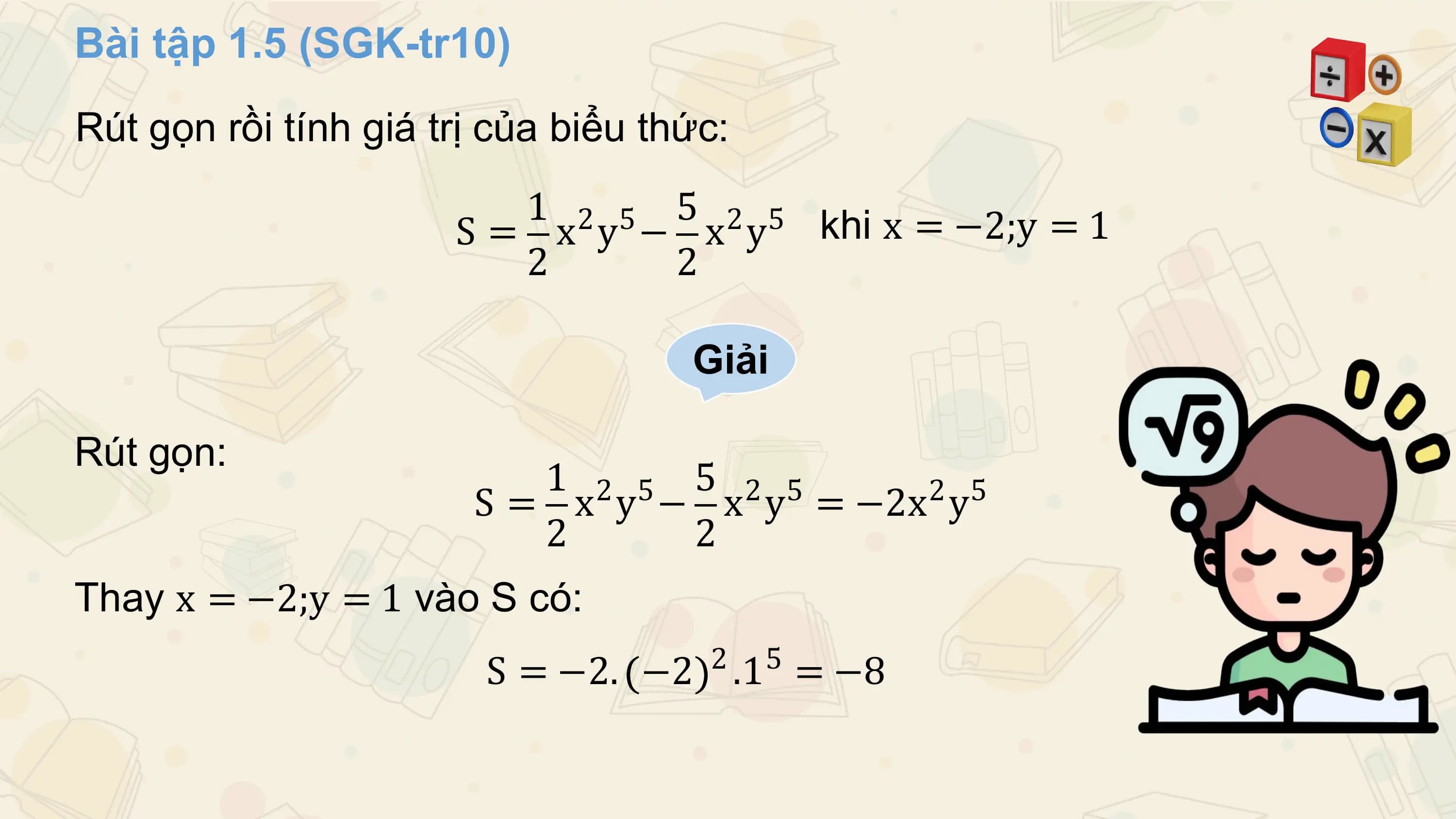 Bài tập 1.5 (SGK-tr10)
Rút gọn rồi tính giá trị của biểu thức:
 1 2 5 5 2 5 khi x = −2;y = 1
 S= x y − x y
 2 2

 Giải

Rút gọn:
 1 2 5 5 2 5 2 5
 S = x y − x y = −2x y
 2 2
Thay x = −2;y = 1 vào S có:
 2 5
 S = −2. −2 .1 = −8