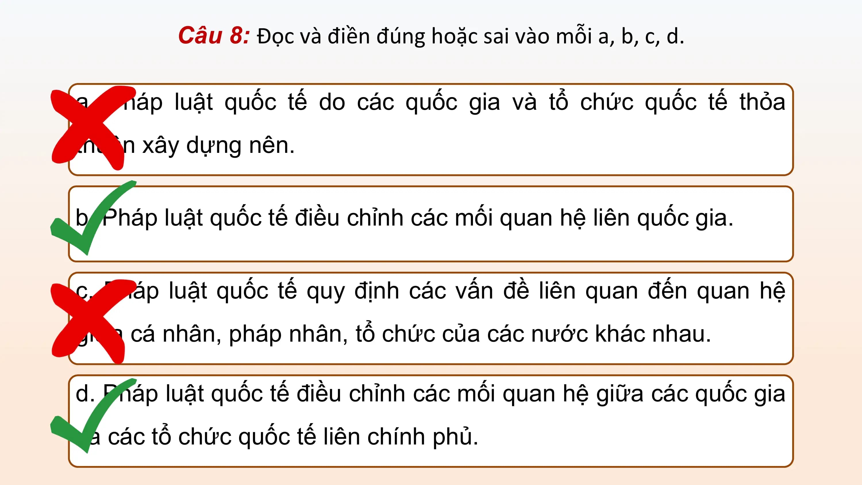 Câu 8: Đọc và điền đúng hoặc sai vào mỗi a, b, c, d.

a. Pháp luật quốc tế do các quốc gia và tổ chức quốc tế thỏa
thuận xây dựng nên.

b. Pháp luật quốc tế điều chỉnh các mối quan hệ liên quốc gia.

c. Pháp luật quốc tế quy định các vấn đề liên quan đến quan hệ
giữa cá nhân, pháp nhân, tổ chức của các nước khác nhau.

d. Pháp luật quốc tế điều chỉnh các mối quan hệ giữa các quốc gia
và các tổ chức quốc tế liên chính phủ.