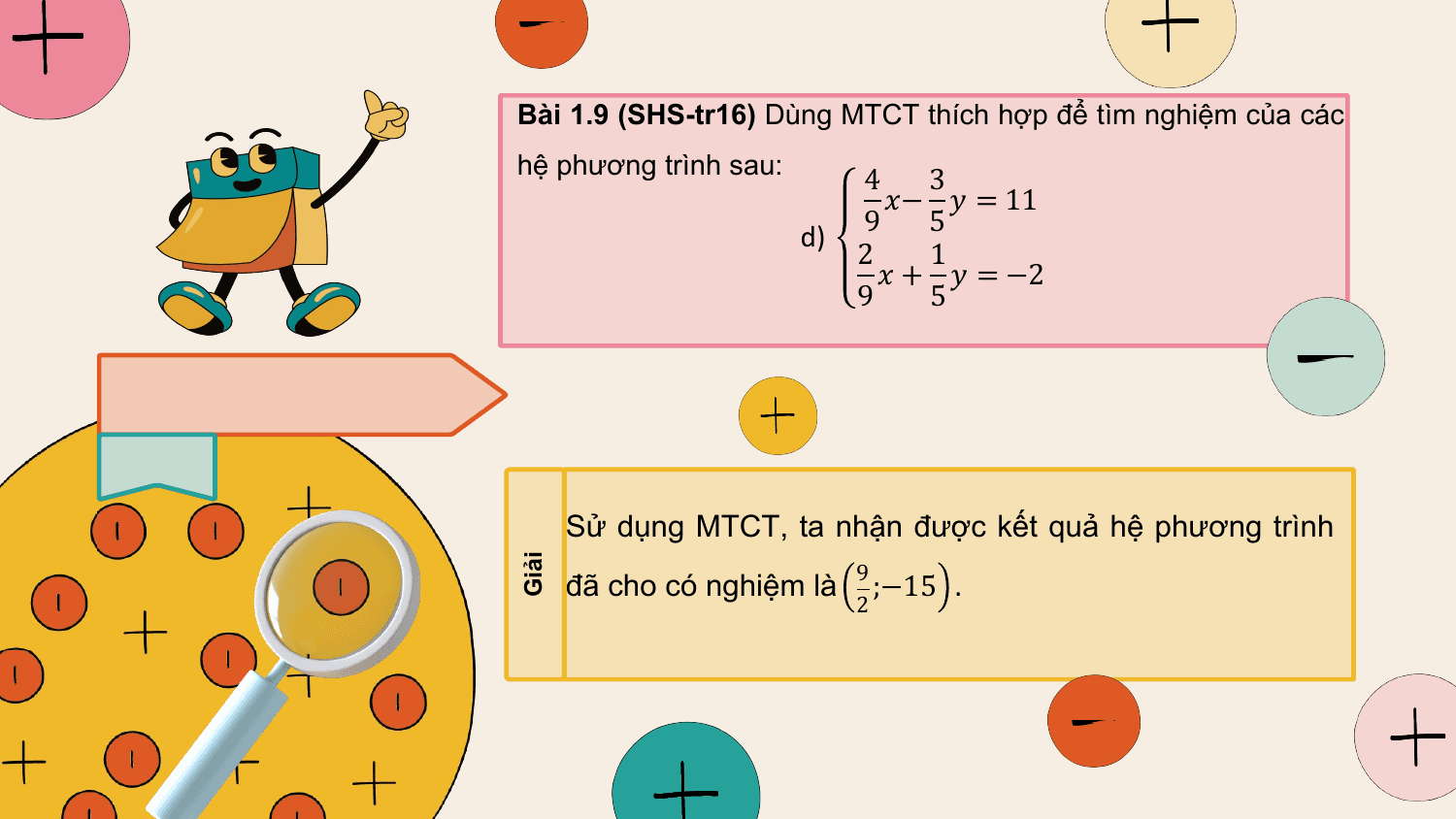 Bài 1.9 (SHS-tr16) Dùng MTCT thích hợp để tìm nghiệm của các
hệ phương trình sau: 4 3
 ?− ? = 11
 d) 9 5
 2 1
 ? + ? = −2
 9 5

 Sử dụng MTCT, ta nhận được kết quả hệ phương trình
 9
 đã cho có nghiệm là ;−15 .
Giải

 2